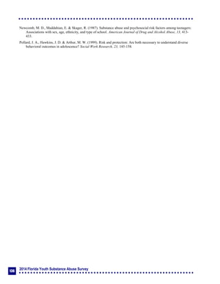 2014 Florida Youth Substance Abuse Survey
136
Newcomb, M. D., Maddahian, E. & Skager, R. (1987). Substance abuse and psychosocial risk factors among teenagers:
Associations with sex, age, ethnicity, and type of school. American Journal of Drug and Alcohol Abuse, 13, 413-
433.
Pollard, J. A., Hawkins, J. D. & Arthur, M. W. (1999). Risk and protection: Are both necessary to understand diverse
behavioral outcomes in adolescence? Social Work Research, 23, 145-158.
 