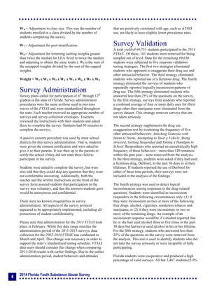2014 Florida Youth Substance Abuse Survey
4
W 6 = Adjustment to class size. This was the number of
students enrolled in a class divided by the number of
students completing the survey.
W7 = Adjustment for post-stratification.
W8 = Adjustment for trimming (setting weights greater
than twice the median for LEA /level to twice the median
and adjusting to obtain the same totals.). W8 is the sum of
the uncapped weights divided by the sum of the capped
weights.
Weight = W1 x W2 x W3 x W4 x W5 x W6 x W7 x W8
Survey Administration
Survey plans called for participation of 6th
through 12th
graders in the state of Florida. Survey administration
procedures were the same as those used in previous
waves of the FYSAS and were standardized throughout
the state. Each teacher received an appropriate number of
surveys and survey collection envelopes. Teachers
reviewed the instructions with their students and asked
them to complete the survey. Students had 50 minutes to
complete the surveys.
A passive consent procedure was used by most school
districts for this survey administration. That is, students
were given the consent notification and were asked to
give it to their parents. It was then up to the parents to
notify the school if they did not want their child to
participate in the survey.
Students were asked to complete the survey, but were
also told that they could skip any question that they were
not comfortable answering. Additionally, both the
teacher and the written instructions on the front of the
survey form assured students that participation in the
survey was voluntary, and that the answers students gave
would be anonymous and confidential.
There were no known irregularities in survey
administration. All aspects of the survey protocol
appeared to be appropriately implemented, including all
protections of student confidentiality.
Please note that administration for the 2014 FYSAS took
place in February. While this date range matches the
administration period of the 2011-2013 surveys, data
collection for the 2002-2010 FYSAS was conducted in
March and April. This change was necessary in order to
support the state’s standardized testing schedule. FYSAS
data users should consider this change when comparing
2011-2014 results with earlier findings. Due to the earlier
administration period, student behaviors and attitudes
that are positively correlated with age, such as ATOD
use, are likely to have slightly lower prevalence rates.
Survey Validation
A total yield of 69,731 students participated in the 2014
FYSAS. Of these, 101 students were removed for being
sampled out of level. Data for the remaining 69,630
students were subjected to five response validation
testing strategies. The first two strategies eliminated
students who appeared to exaggerate their drug use and
other antisocial behavior. The third strategy eliminated
students who reported use of a fictitious drug. The fourth
strategy eliminated the surveys of students who
repeatedly reported logically inconsistent patterns of
drug use. The fifth strategy eliminated students who
answered less than 25% of the questions on the survey.
In the first strategy, surveys from students who reported
a combined average of four or more daily uses for illicit
drugs other than marijuana were eliminated from the
survey dataset. This strategy removes surveys that are
not taken seriously.
The second strategy supplements the drug use
exaggeration test by examining the frequency of five
other antisocial behaviors: Attacking Someone with
Intent to Harm, Attempting to Steal a Vehicle, Being
Arrested, Getting Suspended and Taking a Handgun to
School. Respondents who reported an unrealistically high
frequency of these behaviors—more than 120 instances
within the past year—were removed from the analysis.
In the third strategy, students were asked if they had used
a fictitious drug, Derbisol, in the past 30 days or in their
lifetimes. If students reported the use of Derbisol for
either of these time periods, their surveys were not
included in the analysis of the findings.
The fourth strategy was used to detect logical
inconsistencies among responses to the drug-related
questions. Students were identified as inconsistent
responders in the following circumstances only: (1) if
they were inconsistent on two or more of the following
four drugs: alcohol, cigarettes, smokeless tobacco and
marijuana; or (2) if they were inconsistent on two or
more of the remaining drugs. An example of an
inconsistent response would be if a student reported that
he or she had used alcohol three to five times in the past
30 days but had never used alcohol in his or her lifetime.
For the fifth strategy, students who answered less than
25% of the questions on the survey were removed from
the analysis. This test is used to identify students who did
not take the survey seriously or were incapable of fully
participating.
Florida students were cooperative and produced a high
percentage of valid surveys. All but 3,467 students (5.0%
 
