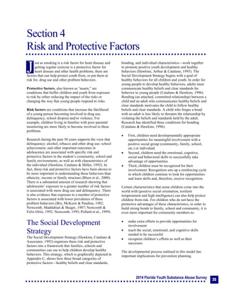 2014 Florida Youth Substance Abuse Survey
25
Section 4
Risk and Protective Factors
Section 4: Risk and Protective Factors
ust as smoking is a risk factor for heart disease and
getting regular exercise is a protective factor for
heart disease and other health problems, there are
factors that can help protect youth from, or put them at
risk for, drug use and other problem behaviors.
Protective factors, also known as “assets,” are
conditions that buffer children and youth from exposure
to risk by either reducing the impact of the risks or
changing the way that young people respond to risks.
Risk factors are conditions that increase the likelihood
of a young person becoming involved in drug use,
delinquency, school dropout and/or violence. For
example, children living in families with poor parental
monitoring are more likely to become involved in these
problems.
Research during the past 30 years supports the view that
delinquency; alcohol, tobacco and other drug use; school
achievement; and other important outcomes in
adolescence are associated with specific risk and
protective factors in the student’s community, school and
family environments, as well as with characteristics of
the individual (Hawkins, Catalano & Miller, 1992). In
fact, these risk and protective factors have been shown to
be more important in understanding these behaviors than
ethnicity, income or family structure (Blum et al., 2000).
There is a substantial amount of research showing that
adolescents’ exposure to a greater number of risk factors
is associated with more drug use and delinquency. There
is also evidence that exposure to a number of protective
factors is associated with lower prevalence of these
problem behaviors (Bry, McKeon & Pandina, 1982;
Newcomb, Maddahian & Skager, 1987; Newcomb &
Felix-Ortiz, 1992; Newcomb, 1995; Pollard et al., 1999).
The Social Development
Strategy
The Social Development Strategy (Hawkins, Catalano &
Associates, 1992) organizes these risk and protective
factors into a framework that families, schools and
communities can use to help children develop healthy
behaviors. This strategy, which is graphically depicted in
Appendix C, shows how three broad categories of
protective factors—healthy beliefs and clear standards,
bonding, and individual characteristics—work together
to promote positive youth development and healthy
behaviors (Hawkins, Arthur & Catalano, 1995). The
Social Development Strategy begins with a goal of
healthy behaviors for all children and youth. In order for
young people to develop healthy behaviors, adults must
communicate healthy beliefs and clear standards for
behavior to young people (Catalano & Hawkins, 1996).
Bonding (an attached, committed relationship) between a
child and an adult who communicates healthy beliefs and
clear standards motivates the child to follow healthy
beliefs and clear standards. A child who forges a bond
with an adult is less likely to threaten the relationship by
violating the beliefs and standards held by the adult.
Research has identified three conditions for bonding
(Catalano & Hawkins, 1996):
 First, children need developmentally appropriate
opportunities for meaningful involvement with a
positive social group (community, family, school,
etc.) or individual.
 Second, children need the emotional, cognitive,
social and behavioral skills to successfully take
advantage of opportunities.
 Third, children must be recognized for their
involvement. Recognition sets up a reinforcing cycle
in which children continue to look for opportunities
and learn skills and, therefore, receive recognition.
Certain characteristics that some children come into the
world with (positive social orientation, resilient
temperament and high intelligence) can also help protect
children from risk. For children who do not have the
protective advantages of these characteristics, in order to
build strong bonds to family, school and community, it is
even more important for community members to:
 make extra efforts to provide opportunities for
involvement
 teach the social, emotional, and cognitive skills
needed to be successful
 recognize children’s efforts as well as their
successes
The developmental process outlined in this model has
important implications for prevention planning.
J
 