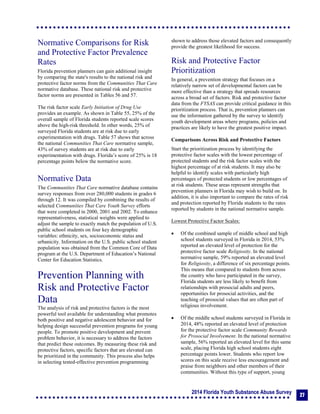 2014 Florida Youth Substance Abuse Survey
27
Normative Comparisons for Risk
and Protective Factor Prevalence
Rates
Florida prevention planners can gain additional insight
by comparing the state's results to the national risk and
protective factor norms from the Communities That Care
normative database. These national risk and protective
factor norms are presented in Tables 56 and 57.
The risk factor scale Early Initiation of Drug Use
provides an example. As shown in Table 55, 25% of the
overall sample of Florida students reported scale scores
above the high-risk threshold. In other words, 25% of
surveyed Florida students are at risk due to early
experimentation with drugs. Table 57 shows that across
the national Communities That Care normative sample,
43% of survey students are at risk due to early
experimentation with drugs. Florida’s score of 25% is 18
percentage points below the normative score.
Normative Data
The Communities That Care normative database contains
survey responses from over 280,000 students in grades 6
through 12. It was compiled by combining the results of
selected Communities That Care Youth Survey efforts
that were completed in 2000, 2001 and 2002. To enhance
representativeness, statistical weights were applied to
adjust the sample to exactly match the population of U.S.
public school students on four key demographic
variables: ethnicity, sex, socioeconomic status and
urbanicity. Information on the U.S. public school student
population was obtained from the Common Core of Data
program at the U.S. Department of Education’s National
Center for Education Statistics.
Prevention Planning with
Risk and Protective Factor
Data
The analysis of risk and protective factors is the most
powerful tool available for understanding what promotes
both positive and negative adolescent behavior and for
helping design successful prevention programs for young
people. To promote positive development and prevent
problem behavior, it is necessary to address the factors
that predict these outcomes. By measuring these risk and
protective factors, specific factors that are elevated can
be prioritized in the community. This process also helps
in selecting tested-effective prevention programming
shown to address those elevated factors and consequently
provide the greatest likelihood for success.
Risk and Protective Factor
Prioritization
In general, a prevention strategy that focuses on a
relatively narrow set of developmental factors can be
more effective than a strategy that spreads resources
across a broad set of factors. Risk and protective factor
data from the FYSAS can provide critical guidance in this
prioritization process. That is, prevention planners can
use the information gathered by the survey to identify
youth development areas where programs, policies and
practices are likely to have the greatest positive impact.
Comparisons Across Risk and Protective Factors
Start the prioritization process by identifying the
protective factor scales with the lowest percentage of
protected students and the risk factor scales with the
highest percentage of at risk students. It may also be
helpful to identify scales with particularly high
percentages of protected students or low percentages of
at risk students. These areas represent strengths that
prevention planners in Florida may wish to build on. In
addition, it is also important to compare the rates of risk
and protection reported by Florida students to the rates
reported by students in the national normative sample.
Lowest Protective Factor Scales:
 Of the combined sample of middle school and high
school students surveyed in Florida in 2014, 53%
reported an elevated level of protection for the
protective factor scale Religiosity. In the national
normative sample, 59% reported an elevated level
for Religiosity, a difference of six percentage points.
This means that compared to students from across
the country who have participated in the survey,
Florida students are less likely to benefit from
relationships with prosocial adults and peers,
opportunities for prosocial activities, and the
teaching of prosocial values that are often part of
religious involvement.
 Of the middle school students surveyed in Florida in
2014, 48% reported an elevated level of protection
for the protective factor scale Community Rewards
for Prosocial Involvement. In the national normative
sample, 56% reported an elevated level for this same
scale, placing Florida high school students eight
percentage points lower. Students who report low
scores on this scale receive less encouragement and
praise from neighbors and other members of their
communities. Without this type of support, young
 