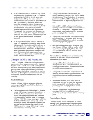 2014 Florida Youth Substance Abuse Survey
29
 Of the combined sample of middle and high school
students surveyed in Florida in 2014, 25% reported
an elevated level of risk for the risk factor scale
Early Initiation of Drug Use. In the national
normative sample, 43% reported an elevated level of
risk, a difference of 18 percentage points. This
means that compared to students from across the
country who have participated in the survey, Florida
students are more likely to avoid or postpone
initiation of alcohol, cigarette and marijuana use.
Young people who experiment with drug use at an
earlier age are more likely to engage in frequent use
and extend their usage to more dangerous drugs, and
are less likely to discontinue use as they enter
adulthood.
 Of the high school students surveyed in Florida in
2014, 31% reported an elevated level of risk for the
risk factor scale Perceived Availability of Drugs. In
the national normative sample, 45% reported an
elevated level of risk, a difference of 14 percentage
points. This means that compared to students from
across the country who have participated in the
survey, Florida students find it more difficult to get
alcohol, tobacco, and other drugs.
Changes in Risk and Protection
Graphs 13 to 16 and Tables 58 to 61 compare the risk
and protective factor scale scores reported by students in
the 2004 to 2014 FYSAS. These trends can help Florida
prevention planners identify areas where improvements
are being made and where problems are intensifying.
They also support the findings presented in the previous
subsection by showing the association between changes
over time and highest and lowest levels of risk and
protection.
Risk Factor Changes:
Between 2004 and 2014, the percentage of Florida
students reporting high levels of risk has declined for
most risk factor scales.
 The bottom data rows in Tables 60 and 61 show the
average risk factor prevalence rate for each wave of
the FYSAS. Among middle school students, the
average risk factor prevalence rate was constant at
45% between 2004 and 2006 and at 43% between
2008 and 2010. This average rate dropped to 39% in
the 2012 and 2014 surveys. Among high school
students, the average risk factor rate shows no clear
pattern of long-term change. Between 2010 and
2014, however, the average risk factor prevalence
rate declined four percentage points.
 Among surveyed middle school students, the
number of students reporting a high level of risk for
Early Initiation of Drug Use declined 22 percentage
points between 2004 and 2014. High school students
reported a decline of 16 percentage points for this
scale.
 Between 2004 and 2014, the number of students
reporting a high level of risk for Favorable Attitudes
toward ATOD Use declined 15 percentage points
among middle school students and five percentage
points among high school students.
 Among high school students, Perceived Availability
of Drugs declined 12 percentage points between
2004 and 2014. Middle school students reported a
decline of eight percentage points.
 Only one risk factor scale shows an increase over
time. Between 2004 and 2014, the number of high
school students reporting a high level of risk for
Lack of Commitment to School increased three
percentage points.
Between 2012 and 2014 there were several noteworthy
changes in the prevalence of high risk across the 12
individual risk factor scales.
 Among middle school students, Community
Disorganization, Poor Family Management, and
Favorable Attitudes toward Antisocial Behavior all
declined three percentage points.
 Among high school students, Early Initiation of
Drug Use declined four percentage points and Poor
Family Management declined three percentage
points.
 In contrast to most risk factor scales, Lack of
Commitment to School increased four percentage
points among middle school students and six
percentage points among high school students.
 Similarly, the number of high school students
reporting a high level of risk for Perceived
Availability of Handguns increased three percentage
points.
Protective Factor Changes:
Unlike the average level of risk reported by Florida
students, which has shown sizable changes over time
among both middle school and high school students,
 