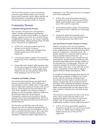 2014 Florida Youth Substance Abuse Survey
33
The 2014 FYSAS measures a variety of risk factors
across four major domains. Below, each of the risk
factors in the Community, Family, School, and Peer and
Individual Domains is described, and the results for
Florida schools are reported in Tables 55, 60 and 61.
Community Domain
Community Disorganization (5 Items)
The Community Disorganization scale pertains to
students’ feelings and perceptions regarding their
communities and other external attributes. It is based on
students’ responses to five items, four of which indicate
a neighborhood in disarray (e.g., the existence of graffiti,
abandoned buildings, fighting and drug selling). The fifth
item is “I feel safe in my neighborhood.”
 In 2014, 45% of surveyed students reported an
elevated level of risk for Community
Disorganization. Middle school and high school
students reported rates of 44% and 46%,
respectively.
 In the national normative sample, 47% reported an
elevated level of risk, a difference of two percentage
points.
 Among high school students, while prevalence rates
for this scale increased from 2006 to 2010, the 2014
rate matches the 2004 rate. Among middle school
students the rate also increased from 2006 to 2010
before dropping to a low of 44 in 2014.
Transitions and Mobility (4 Items)
Even normal school transitions are associated with an
increase in problem behaviors. When children move
from elementary school to middle school or from middle
school to high school, significant increases in the rates of
drug use, school dropout and antisocial behavior may
occur. This is thought to occur because by making a
transition to a new environment, students no longer have
the bonds they had in their old environment.
Consequently, students may be less likely to become
attached to their schools and neighborhoods, and do not
develop the bonds that protect them from involvement in
problem behaviors.
The Transitions and Mobility scale on the survey
measures how often the student has changed homes or
schools in the past year and since kindergarten. This risk
factor is measured with items such as “How many times
have you changed schools (including changing from
elementary to middle and middle to high school) since
kindergarten?” and “How many times have you changed
homes since kindergarten?”
 In 2014, 60% of surveyed students reported an
elevated level of risk for Transitions and Mobility.
Middle school and high school students reported
rates of 58% and 62%, respectively.
 In the national normative sample, 47% reported an
elevated level of risk, a difference of 13 percentage
points.
 Among both middle school and high school
students, prevalence rates for this scale decreased
five percentage points from 2004 to 2014.
Laws and Norms Favorable to Drug Use (5 Items)
Students’ perceptions of the rules and regulations
concerning alcohol, tobacco and other drug use that exist
in their neighborhoods are also associated with problem
behaviors in adolescence. Community norms—the
attitudes and policies a community holds in relation to
drug use and other antisocial behaviors—are
communicated in a variety of ways: through laws and
written policies, through informal social practices and
through the expectations parents and other members of
the community have of young people. When laws and
community standards are favorable toward drug use,
violence and/or other crime, or even when they are just
unclear, young people are more likely to engage in
negative behaviors (Bracht and Kingsbury, 1990).
An example of conflicting messages about drug use can
be found in the acceptance of alcohol use as a social
activity within the community. Drinking at music
festivals and street fairs stands in contrast to the zero-
tolerance messages that schools and parents may be
promoting. These conflicting and ambiguous messages
are problematic in that they do not have the positive
impact on preventing alcohol and other drug use that a
clear, consistent, community-level, anti-drug message
can have.
This risk factor is measured by five items on the survey,
such as “How wrong would most adults in your
neighborhood think it was for kids your age to drink
alcohol?” and “If a kid smoked marijuana in your
neighborhood, would he or she be caught by the police?”
 In 2014, 35% of surveyed students reported an
elevated level of risk for Laws and Norms Favorable
to Drug Use. Middle school and high school
students reported rates of 36% and 33%,
respectively.
 