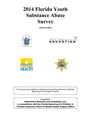 Prepared by:
Rothenbach Research and Consulting, LLC,
in consultation with the Florida Department of Children &
Families Substance Abuse & Mental Health Program Office
2014 Florida Youth
Substance Abuse
Survey
February 2014
This survey was funded by a Substance Abuse Prevention and Treatment
Block Grant to the State of Florida.
 