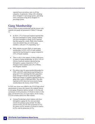 2014 Florida Youth Substance Abuse Survey
46
reported lower prevalence rates in all four
categories. In particular, riding with a drinking
driver dropped 3.3 percentage points, and riding
with a marijuana-using driver dropped 1.9
percentage points.
Gang Membership
Survey results on gang membership and the reasons why
students join gangs are presented in Tables 51 through
53.
 In 2014, 3.7% of surveyed students reported that
they have belonged to a gang. Among students
who have belonged to a gang, 20.0% reported
that their gang has a name. High school students
were also asked if they are current gang
members, with just 2.1% responding “yes.”
 Male students are more likely to report gang
membership. In 2014, 4.8% of male students
reported having belonged to a gang compared to
2.5% of female students.
 There is also a clear pattern of ethnic differences
in reports of gang membership. In 2014, 5.9% of
African American students reported having
belonged to a gang compared to 3.5% of
Hispanic/Latino students and 2.4% of White,
non-Hispanic students.
 Prevalence rates for gang membership peaked in
2006, with 8.0% reporting having belonged to a
gang and 33.2% reporting that their gang had a
name (though it should be noted that slightly
higher percentages of students reported being in a
gang with a name in 2004 and 2008). The rates
reported in 2014 show the lowest level of gang
membership in the history of the FYSAS.
In 2010, new items were added to the FYSAS high school
questionnaire to assess the reasons why students choose
to join gangs. Response options include: (1) for fun and
excitement, (2) for protection, (3) friend or relative in the
gang, (4) forced to join, (5) to get respect, (6) for money,
(7) to fit in better and (8) for other reasons.
 Among Florida high school students who have
belonged to a gang, the five most prevalent
reasons for joining a gang include: for other
reasons (6.6%), for fun and excitement (6.2%),
for money (4.6%), because of a friend or relative
(4.5%), and for protection (4.5%).
 