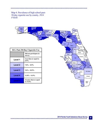2014 Florida Youth Substance Abuse Survey 51
Collier
Broward
Palm Beach
HendryLee
GladesCharlotte
Martin
Pasco
Polk
Hardee
DeSoto
Highlands
Miami-
Dade
Monroe
Sarasota
Manatee
Hillsborough
Pinellas
St.
Lucie
Indian
River
Osceola
Brevard
Orange
Lake
Volusia
Hernando
Citrus
Sumter
Marion
Flagler
St.
Johns
Duval
Nassau
Putnam
Clay
Levy
Alachua
Union
Baker
Colum
bia
Hamilton
Seminole
Bradford
Dixie
Suwannee
Lafayette
Taylor
Madison
Jefferson
Leon
Wakulla
Gadsden
Liberty
FranklinGulf
Calhoun
Jackson
W
ashington
Holmes
Walton
O
kaloosa
Santa
Rosa
Escambia
Bay
Gilchrist
Okeechobee
Map 4. Prevalence of high school past-
30-day cigarette use by county, 2014
FYSAS
H.S. Past-30-Day Cigarette Use
Did not participate in
survey
Level 1
Less than or equal to
6.9%
Level 2 7.0% – 8.9%
Level 3 9.0% - 10.9%
Level 4 11.0% - 14.9%
Level 5
Greater than or equal
to 15.0%
 