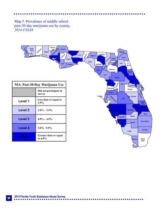 2014 Florida Youth Substance Abuse Survey
52
Collier
Broward
Palm Beach
HendryLee
GladesCharlotte
Martin
Pasco
Polk
Hardee
DeSoto
Highlands
Miami-
Dade
Monroe
Sarasota
Manatee
Hillsborough
Pinellas
St.
Lucie
Indian
River
Osceola
Brevard
Orange
Lake
Volusia
Hernando
Citrus
Sumter
Marion
Flagler
St.
Johns
Duval
Nassau
Putnam
Clay
Levy
Alachua
Union
Baker
Colum
bia
Hamilton
Seminole
Bradford
Dixie
Suwannee
Lafayette
Taylor
Madison
Jefferson
Leon
Wakulla
Gadsden
Liberty
FranklinGulf
Calhoun
Jackson
W
ashington
Holmes
Walton
O
kaloosa
Santa
Rosa
Escambia
Bay
Gilchrist
Okeechobee
Map 5. Prevalence of middle school
past-30-day marijuana use by county,
2014 FYSAS
M.S. Past-30-Day Marijuana Use
Did not participate in
survey
Level 1
Less than or equal to
2.9%
Level 2 3.0% – 3.9%
Level 3 4.0% – 4.9%
Level 4 5.0% - 5.9%
Level 5
Greater than or equal
to 6.0%
 