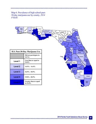 2014 Florida Youth Substance Abuse Survey 53
Collier
Broward
Palm Beach
HendryLee
GladesCharlotte
Martin
Pasco
Polk
Hardee
DeSoto
Highlands
Miami-
Dade
Monroe
Sarasota
Manatee
Hillsborough
Pinellas
St.
Lucie
Indian
River
Osceola
Brevard
Orange
Lake
Volusia
Hernando
Citrus
Sumter
Marion
Flagler
St.
Johns
Duval
Nassau
Putnam
Clay
Levy
Alachua
Union
Baker
Colum
bia
Hamilton
Seminole
Bradford
Dixie
Suwannee
Lafayette
Taylor
Madison
Jefferson
Leon
Wakulla
Gadsden
Liberty
FranklinGulf
Calhoun
Jackson
W
ashington
Holmes
Walton
O
kaloosa
Santa
Rosa
Escambia
Bay
G
ilchrist
Okeechobee
Map 6. Prevalence of high school past-
30-day marijuana use by county, 2014
FYSAS
H.S. Past-30-Day Marijuana Use
Did not participate in
survey
Level 1
Less than or equal to
14.4%
Level 2 14.5% – 16.4%
Level 3 16.5% - 18.9%
Level 4 19.0% - 20.9%
Level 5
Greater than or equal
to 21.0%
 