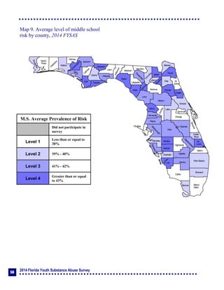2014 Florida Youth Substance Abuse Survey
56
Collier
Broward
Palm Beach
HendryLee
GladesCharlotte
Martin
Pasco
Polk
Hardee
DeSoto
Highlands
Miami-
Dade
Monroe
Sarasota
Manatee
Hillsborough
Pinellas
St.
Lucie
Indian
River
Osceola
Brevard
Orange
Lake
Volusia
Hernando
Citrus
Sumter
Marion
Flagler
St.
Johns
Duval
Nassau
Putnam
Clay
Levy
Alachua
Union
Baker
Colum
bia
Hamilton
Seminole
Bradford
Dixie
Suwannee
Lafayette
Taylor
Madison
Jefferson
Leon
Wakulla
Gadsden
Liberty
FranklinGulf
Calhoun
Jackson
W
ashington
Holmes
Walton
O
kaloosa
Santa
Rosa
Escambia
Bay
Gilchrist
Okeechobee
Map 9. Average level of middle school
risk by county, 2014 FYSAS
M.S. Average Prevalence of Risk
Did not participate in
survey
Level 1
Less than or equal to
38%
Level 2 39% - 40%
Level 3 41% - 42%
Level 4
Greater than or equal
to 43%
 