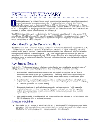 2014 Florida Youth Substance Abuse Survey
EXECUTIVE SUMMARY
he Florida Legislature’s 1999 Drug Control Summit recommended the establishment of a multi-agency-directed,
county-level, statewide substance abuse survey. The Florida Youth Substance Abuse Survey (FYSAS) is
undertaken annually based on that recommendation. In 2014, four state agencies—the Departments of Children
and Families, Health, Education, and Juvenile Justice—collaborated to administer the Florida Youth Tobacco Survey and
the FYSAS. This high level of interagency collaboration is significant, and has become known as the “Florida Model” for
other states to follow in planning and implementing their own surveys.
The FYSAS, the focus of this report, was administered to 65,917 students in grades 6 through 12 in the spring of 2014.
Across Florida, 407 middle schools and 343 high schools supported the FYSAS by providing access to their students. The
results of this survey effort supply a valuable source of information to help reduce and prevent the use of alcohol,
tobacco and other drugs by school-aged youth.
More than Drug Use Prevalence Rates
The FYSAS is based on the Communities That Care Youth Survey, developed from the nationally recognized work of Dr.
J. David Hawkins and Dr. Richard F. Catalano. Dr. Hawkins and Dr. Catalano are experts in identifying risk factors
related to alcohol, tobacco, other drug (ATOD) use and delinquent behavior—and in identifying protective factors that
guard against these behaviors. By administering the FYSAS, Florida can determine the levels of risk and protective
factors faced by its youth and correlate those levels to ATOD use rates. Thus, those factors that contribute to or protect
against drug use can be more accurately identified. A complete explanation of risk and protective factors is provided in
the body of this report.
Key Survey Results
While the 2014 FYSAS generated a range of valuable prevention planning data—including the “strengths to build on”
and “opportunities for improvement” highlighted below—four sets of findings are especially noteworthy:
1. Florida students reported dramatic reductions in alcohol and cigarette use. Between 2004 and 2014, the
prevalence of past-30-day alcohol use declined by nearly 12 percentage points, binge drinking declined by
nearly seven percentage points, and past-30-day cigarette use declined by nearly seven percentage points.
2. Overall alcohol use is down, but high-risk drinking behavior is still common. Nearly one in five high school
students reported having blacked out after drinking. Also, about one in five high school students reported riding
in a car driven by someone who had been drinking.
3. Despite reductions in use for nearly all substance categories, marijuana use among Florida students has
remained fairly constant over time. Accompanying this counter trend, nearly one out of four high school
students reported riding in a car driven by someone who had been using marijuana, and about one in ten
reported driving after marijuana use.
4. Past-30-day rates of use for substances other than alcohol, cigarettes, and marijuana are very low, ranging from
2.1% for inhalants to 0.3% for heroin and steroid use.
Strengths to Build on
 Participation was very strong at the school level, with only 15 schools out of 765 refusing to participate. Student
participation within surveyed schools was also impressive (79.4% in middle school and 76.3% in high schools).
This high level of participation generated a highly-representative statewide sample.
T
 