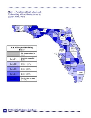 2014 Florida Youth Substance Abuse Survey
58
Collier
Broward
Palm Beach
HendryLee
GladesCharlotte
Martin
Pasco
Polk
Hardee
DeSoto
Highlands
Miami-
Dade
Monroe
Sarasota
Manatee
Hillsborough
Pinellas
St.
Lucie
Indian
River
Osceola
Brevard
Orange
Lake
Volusia
Hernando
Citrus
Sumter
Marion
Flagler
St.
Johns
Duval
Nassau
Putnam
Clay
Levy
Alachua
Union
Baker
Colum
bia
Hamilton
Seminole
Bradford
Dixie
Suwannee
Lafayette
Taylor
Madison
Jefferson
Leon
Wakulla
Gadsden
Liberty
FranklinGulf
Calhoun
Jackson
W
ashington
Holmes
Walton
O
kaloosa
Santa
Rosa
Escambia
Bay
Gilchrist
Okeechobee
Map 11. Prevalence of high school past-
30-day riding with a drinking driver by
county, 2014 FYSAS
H.S. Riding with Drinking
Driver
Did not participate in
survey
Level 1
Less than or equal to
16.9%
Level 2 17.0% – 18.9%
Level 3 19.0% - 20.9%
Level 4 21.0% - 23.9%
Level 5
Greater than or equal
to 24.0%
 