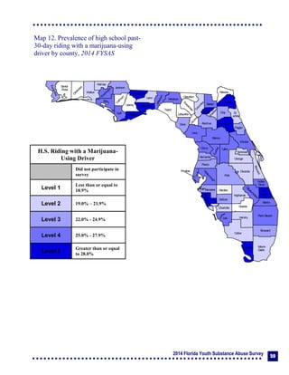 2014 Florida Youth Substance Abuse Survey 59
Collier
Broward
Palm Beach
HendryLee
GladesCharlotte
Martin
Pasco
Polk
Hardee
DeSoto
Highlands
Miami-
Dade
Monroe
Sarasota
Manatee
Hillsborough
Pinellas
St.
Lucie
Indian
River
Osceola
Brevard
Orange
Lake
Volusia
Hernando
Citrus
Sumter
Marion
Flagler
St.
Johns
Duval
Nassau
Putnam
Clay
Levy
Alachua
Union
Baker
Colum
bia
Hamilton
Seminole
Bradford
Dixie
Suwannee
Lafayette
Taylor
Madison
Jefferson
Leon
Wakulla
Gadsden
Liberty
FranklinGulf
Calhoun
Jackson
W
ashington
Holmes
Walton
O
kaloosa
Santa
Rosa
Escambia
Bay
Gilchrist
Okeechobee
Map 12. Prevalence of high school past-
30-day riding with a marijuana-using
driver by county, 2014 FYSAS
H.S. Riding with a Marijuana-
Using Driver
Did not participate in
survey
Level 1
Less than or equal to
18.9%
Level 2 19.0% – 21.9%
Level 3 22.0% - 24.9%
Level 4 25.0% - 27.9%
Level 5
Greater than or equal
to 28.0%
 