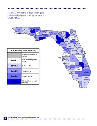 2014 Florida Youth Substance Abuse Survey
60
Collier
Broward
Palm Beach
HendryLee
GladesCharlotte
Martin
Pasco
Polk
Hardee
DeSoto
Highlands
Miami-
Dade
Monroe
Sarasota
Manatee
Hillsborough
Pinellas
St.
Lucie
Indian
River
Osceola
Brevard
Orange
Lake
Volusia
Hernando
Citrus
Sumter
Marion
Flagler
St.
Johns
Duval
Nassau
Putnam
Clay
Levy
Alachua
Union
Baker
Colum
bia
Hamilton
Seminole
Bradford
Dixie
Suwannee
Lafayette
Taylor
Madison
Jefferson
Leon
Wakulla
Gadsden
Liberty
FranklinGulf
Calhoun
Jackson
W
ashington
Holmes
Walton
O
kaloosa
Santa
Rosa
Escambia
Bay
Gilchrist
Okeechobee
Map 13. Prevalence of high school past-
30-day driving after drinking by county,
2014 FYSAS
H.S. Driving After Drinking
Did not participate in
survey
Level 1
Less than or equal to
4.9%
Level 2 5.0% – 6.9%
Level 3 7.0% - 8.9%
Level 4 9.0% - 10.9%
Level 5
Greater than or equal
to 11.0%
 