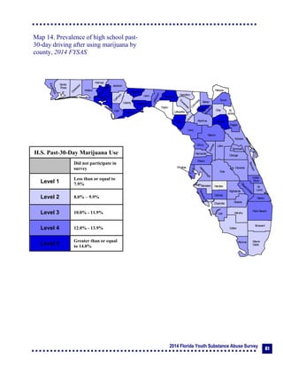 2014 Florida Youth Substance Abuse Survey 61
Collier
Broward
Palm Beach
HendryLee
GladesCharlotte
Martin
Pasco
Polk
Hardee
DeSoto
Highlands
Miami-
Dade
Monroe
Sarasota
Manatee
Hillsborough
Pinellas
St.
Lucie
Indian
River
Osceola
Brevard
Orange
Lake
Volusia
Hernando
Citrus
Sumter
Marion
Flagler
St.
Johns
Duval
Nassau
Putnam
Clay
Levy
Alachua
Union
Baker
Colum
bia
Hamilton
Seminole
Bradford
Dixie
Suwannee
Lafayette
Taylor
Madison
Jefferson
Leon
Wakulla
Gadsden
Liberty
FranklinGulf
Calhoun
Jackson
W
ashington
Holmes
Walton
O
kaloosa
Santa
Rosa
Escambia
Bay
Gilchrist
Okeechobee
Map 14. Prevalence of high school past-
30-day driving after using marijuana by
county, 2014 FYSAS
H.S. Past-30-Day Marijuana Use
Did not participate in
survey
Level 1
Less than or equal to
7.9%
Level 2 8.0% – 9.9%
Level 3 10.0% - 11.9%
Level 4 12.0% - 13.9%
Level 5
Greater than or equal
to 14.0%
 