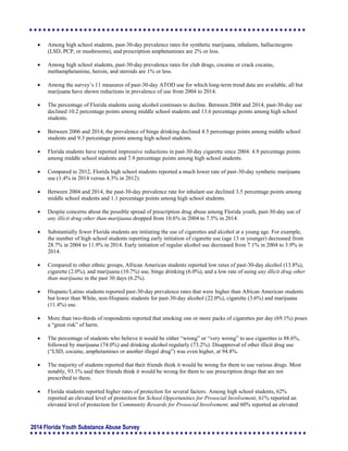 2014 Florida Youth Substance Abuse Survey
 Among high school students, past-30-day prevalence rates for synthetic marijuana, inhalants, hallucinogens
(LSD, PCP, or mushrooms), and prescription amphetamines are 2% or less.
 Among high school students, past-30-day prevalence rates for club drugs, cocaine or crack cocaine,
methamphetamine, heroin, and steroids are 1% or less.
 Among the survey’s 11 measures of past-30-day ATOD use for which long-term trend data are available, all but
marijuana have shown reductions in prevalence of use from 2004 to 2014.
 The percentage of Florida students using alcohol continues to decline. Between 2004 and 2014, past-30-day use
declined 10.2 percentage points among middle school students and 13.6 percentage points among high school
students.
 Between 2006 and 2014, the prevalence of binge drinking declined 4.5 percentage points among middle school
students and 9.3 percentage points among high school students.
 Florida students have reported impressive reductions in past-30-day cigarette since 2004: 4.9 percentage points
among middle school students and 7.9 percentage points among high school students.
 Compared to 2012, Florida high school students reported a much lower rate of past-30-day synthetic marijuana
use (1.4% in 2014 versus 4.3% in 2012).
 Between 2004 and 2014, the past-30-day prevalence rate for inhalant use declined 3.5 percentage points among
middle school students and 1.1 percentage points among high school students.
 Despite concerns about the possible spread of prescription drug abuse among Florida youth, past-30-day use of
any illicit drug other than marijuana dropped from 10.6% in 2004 to 7.5% in 2014.
 Substantially fewer Florida students are initiating the use of cigarettes and alcohol at a young age. For example,
the number of high school students reporting early initiation of cigarette use (age 13 or younger) decreased from
28.7% in 2004 to 11.9% in 2014. Early initiation of regular alcohol use decreased from 7.1% in 2004 to 3.9% in
2014.
 Compared to other ethnic groups, African American students reported low rates of past-30-day alcohol (13.8%),
cigarette (2.0%), and marijuana (10.7%) use, binge drinking (6.0%), and a low rate of using any illicit drug other
than marijuana in the past 30 days (6.2%).
 Hispanic/Latino students reported past-30-day prevalence rates that were higher than African American students
but lower than White, non-Hispanic students for past-30-day alcohol (22.0%), cigarette (3.6%) and marijuana
(11.4%) use.
 More than two-thirds of respondents reported that smoking one or more packs of cigarettes per day (69.1%) poses
a “great risk” of harm.
 The percentage of students who believe it would be either “wrong” or “very wrong” to use cigarettes is 88.6%,
followed by marijuana (74.0%) and drinking alcohol regularly (73.2%). Disapproval of other illicit drug use
(“LSD, cocaine, amphetamines or another illegal drug”) was even higher, at 94.8%.
 The majority of students reported that their friends think it would be wrong for them to use various drugs. Most
notably, 93.1% said their friends think it would be wrong for them to use prescription drugs that are not
prescribed to them.
 Florida students reported higher rates of protection for several factors. Among high school students, 62%
reported an elevated level of protection for School Opportunities for Prosocial Involvement, 61% reported an
elevated level of protection for Community Rewards for Prosocial Involvement, and 60% reported an elevated
 