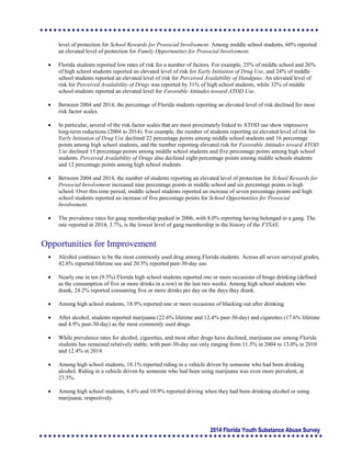 2014 Florida Youth Substance Abuse Survey
level of protection for School Rewards for Prosocial Involvement. Among middle school students, 60% reported
an elevated level of protection for Family Opportunities for Prosocial Involvement.
 Florida students reported low rates of risk for a number of factors. For example, 25% of middle school and 26%
of high school students reported an elevated level of risk for Early Initiation of Drug Use, and 24% of middle
school students reported an elevated level of risk for Perceived Availability of Handguns. An elevated level of
risk for Perceived Availability of Drugs was reported by 31% of high school students, while 32% of middle
school students reported an elevated level for Favorable Attitudes toward ATOD Use.
 Between 2004 and 2014, the percentage of Florida students reporting an elevated level of risk declined for most
risk factor scales.
 In particular, several of the risk factor scales that are most proximately linked to ATOD use show impressive
long-term reductions (2004 to 2014). For example, the number of students reporting an elevated level of risk for
Early Initiation of Drug Use declined 22 percentage points among middle school students and 16 percentage
points among high school students, and the number reporting elevated risk for Favorable Attitudes toward ATOD
Use declined 15 percentage points among middle school students and five percentage points among high school
students. Perceived Availability of Drugs also declined eight percentage points among middle schools students
and 12 percentage points among high school students.
 Between 2004 and 2014, the number of students reporting an elevated level of protection for School Rewards for
Prosocial Involvement increased nine percentage points in middle school and six percentage points in high
school. Over this time period, middle school students reported an increase of seven percentage points and high
school students reported an increase of five percentage points for School Opportunities for Prosocial
Involvement.
 The prevalence rates for gang membership peaked in 2006, with 8.0% reporting having belonged to a gang. The
rate reported in 2014, 3.7%, is the lowest level of gang membership in the history of the FYSAS.
Opportunities for Improvement
 Alcohol continues to be the most commonly used drug among Florida students. Across all seven surveyed grades,
42.6% reported lifetime use and 20.5% reported past-30-day use.
 Nearly one in ten (9.5%) Florida high school students reported one or more occasions of binge drinking (defined
as the consumption of five or more drinks in a row) in the last two weeks. Among high school students who
drank, 24.2% reported consuming five or more drinks per day on the days they drank.
 Among high school students, 18.9% reported one or more occasions of blacking out after drinking.
 After alcohol, students reported marijuana (22.6% lifetime and 12.4% past-30-day) and cigarettes (17.6% lifetime
and 4.9% past-30-day) as the most commonly used drugs.
 While prevalence rates for alcohol, cigarettes, and most other drugs have declined, marijuana use among Florida
students has remained relatively stable, with past-30-day use only ranging from 11.5% in 2004 to 13.0% in 2010
and 12.4% in 2014.
 Among high school students, 18.1% reported riding in a vehicle driven by someone who had been drinking
alcohol. Riding in a vehicle driven by someone who had been using marijuana was even more prevalent, at
23.5%.
 Among high school students, 6.6% and 10.9% reported driving when they had been drinking alcohol or using
marijuana, respectively.
 
