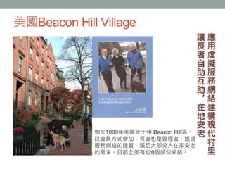 美國Beacon Hill Village
始於1999年美國波士頓 Beacon Hill區。
以會員方式參加，長者也是管理者，透過
服務網絡的建置，滿足大部分人在家安老
的需求。目前全美有120個類似網絡。
 