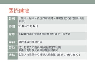 國際論壇
名稱 『銀浪．迎浪－從世界看台灣－實現在地安老的創新長照
服務』
時間 2014年11月17日
對象 約600名關注長照議題服務提供者及一般大眾
內容 專題演講和圓桌討論
效益 提升社會大眾對長期照護議題的認識
激盪出創新多元長期照護服務模式
地點 公務人力發展中心福華文教會館 (容納：455-715人）
 