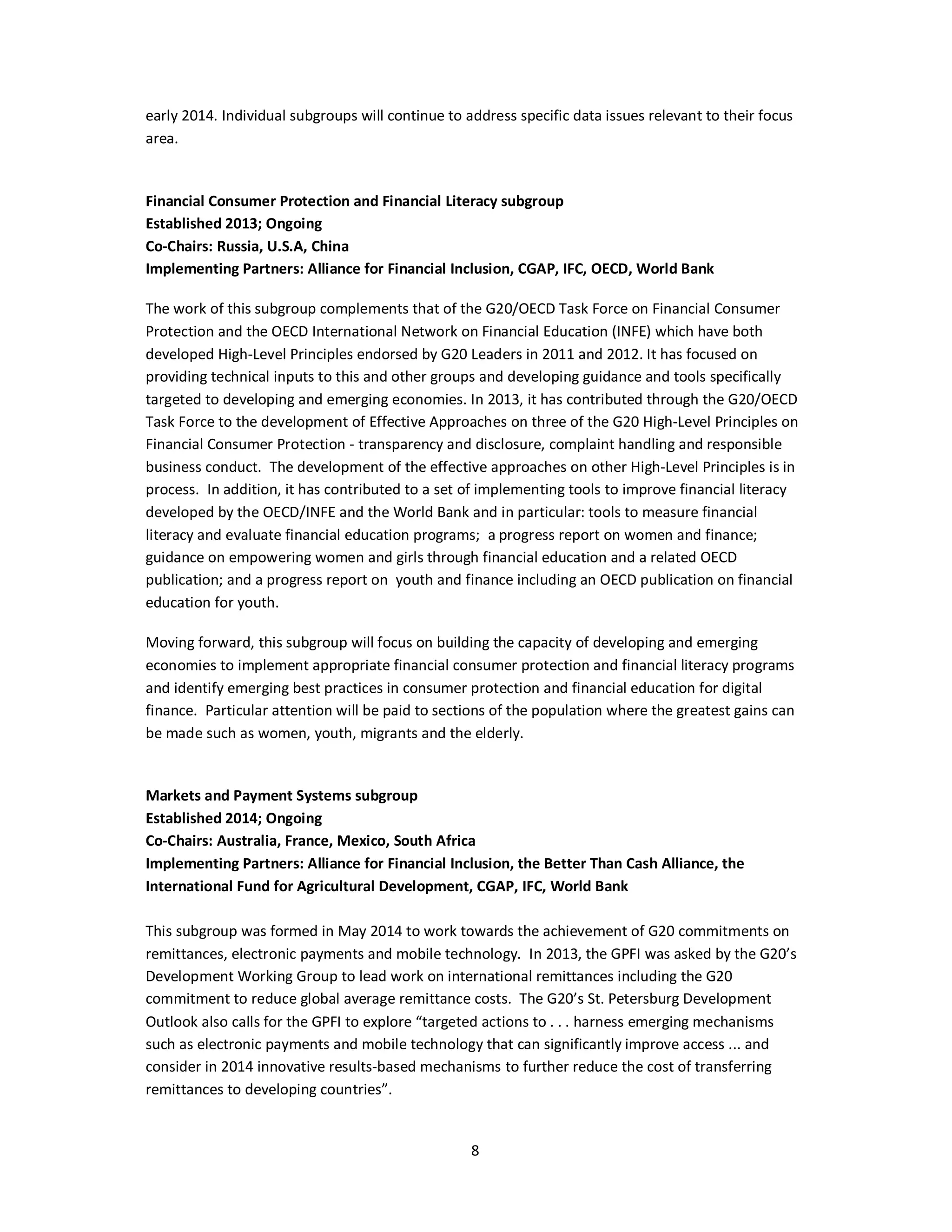 early 2014. Individual subgroups will continue to address specific data issues relevant to their focus 
area. 
Financial Consumer Protection and Financial Literacy subgroup 
Established 2013; Ongoing 
Co-Chairs: Russia, U.S.A, China 
Implementing Partners: Alliance for Financial Inclusion, CGAP, IFC, OECD, World Bank 
The work of this subgroup complements that of the G20/OECD Task Force on Financial Consumer 
Protection and the OECD International Network on Financial Education (INFE) which have both 
developed High-Level Principles endorsed by G20 Leaders in 2011 and 2012. It has focused on 
providing technical inputs to this and other groups and developing guidance and tools specifically 
targeted to developing and emerging economies. In 2013, it has contributed through the G20/OECD 
Task Force to the development of Effective Approaches on three of the G20 High-Level Principles on 
Financial Consumer Protection - transparency and disclosure, complaint handling and responsible 
business conduct. The development of the effective approaches on other High-Level Principles is in 
process. In addition, it has contributed to a set of implementing tools to improve financial literacy 
developed by the OECD/INFE and the World Bank and in particular: tools to measure financial 
literacy and evaluate financial education programs; a progress report on women and finance; 
guidance on empowering women and girls through financial education and a related OECD 
publication; and a progress report on youth and finance including an OECD publication on financial 
education for youth. 
Moving forward, this subgroup will focus on building the capacity of developing and emerging 
economies to implement appropriate financial consumer protection and financial literacy programs 
and identify emerging best practices in consumer protection and financial education for digital 
finance. Particular attention will be paid to sections of the population where the greatest gains can 
be made such as women, youth, migrants and the elderly. 
Markets and Payment Systems subgroup 
Established 2014; Ongoing 
Co-Chairs: Australia, France, Mexico, South Africa 
Implementing Partners: Alliance for Financial Inclusion, the Better Than Cash Alliance, the 
International Fund for Agricultural Development, CGAP, IFC, World Bank 
This subgroup was formed in May 2014 to work towards the achievement of G20 commitments on 
remittances, electronic payments and mobile technology. In 2013, the GPFI was asked by the G20’s 
Development Working Group to lead work on international remittances including the G20 
commitment to reduce global average remittance costs. The G20’s St. Petersburg Development 
Outlook also calls for the GPFI to explore “targeted actions to . . . harness emerging mechanisms 
such as electronic payments and mobile technology that can significantly improve access ... and 
consider in 2014 innovative results-based mechanisms to further reduce the cost of transferring 
remittances to developing countries”. 
8 
 