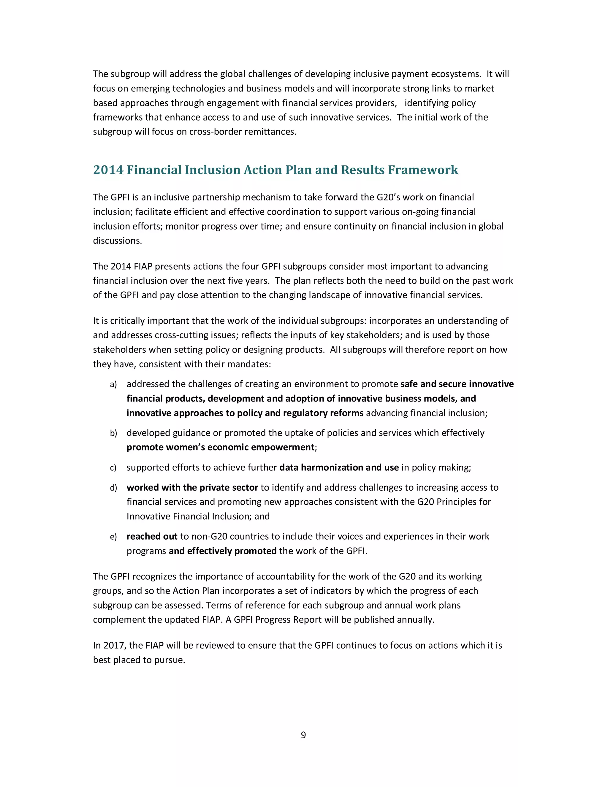The subgroup will address the global challenges of developing inclusive payment ecosystems. It will 
focus on emerging technologies and business models and will incorporate strong links to market 
based approaches through engagement with financial services providers, identifying policy 
frameworks that enhance access to and use of such innovative services. The initial work of the 
subgroup will focus on cross-border remittances. 
2014 Financial Inclusion Action Plan and Results Framework 
The GPFI is an inclusive partnership mechanism to take forward the G20’s work on financial 
inclusion; facilitate efficient and effective coordination to support various on-going financial 
inclusion efforts; monitor progress over time; and ensure continuity on financial inclusion in global 
discussions. 
The 2014 FIAP presents actions the four GPFI subgroups consider most important to advancing 
financial inclusion over the next five years. The plan reflects both the need to build on the past work 
of the GPFI and pay close attention to the changing landscape of innovative financial services. 
It is critically important that the work of the individual subgroups: incorporates an understanding of 
and addresses cross-cutting issues; reflects the inputs of key stakeholders; and is used by those 
stakeholders when setting policy or designing products. All subgroups will therefore report on how 
they have, consistent with their mandates: 
a) addressed the challenges of creating an environment to promote safe and secure innovative 
financial products, development and adoption of innovative business models, and 
innovative approaches to policy and regulatory reforms advancing financial inclusion; 
b) developed guidance or promoted the uptake of policies and services which effectively 
promote women’s economic empowerment; 
c) supported efforts to achieve further data harmonization and use in policy making; 
d) worked with the private sector to identify and address challenges to increasing access to 
financial services and promoting new approaches consistent with the G20 Principles for 
Innovative Financial Inclusion; and 
e) reached out to non-G20 countries to include their voices and experiences in their work 
programs and effectively promoted the work of the GPFI. 
The GPFI recognizes the importance of accountability for the work of the G20 and its working 
groups, and so the Action Plan incorporates a set of indicators by which the progress of each 
subgroup can be assessed. Terms of reference for each subgroup and annual work plans 
complement the updated FIAP. A GPFI Progress Report will be published annually. 
In 2017, the FIAP will be reviewed to ensure that the GPFI continues to focus on actions which it is 
best placed to pursue. 
9 
 