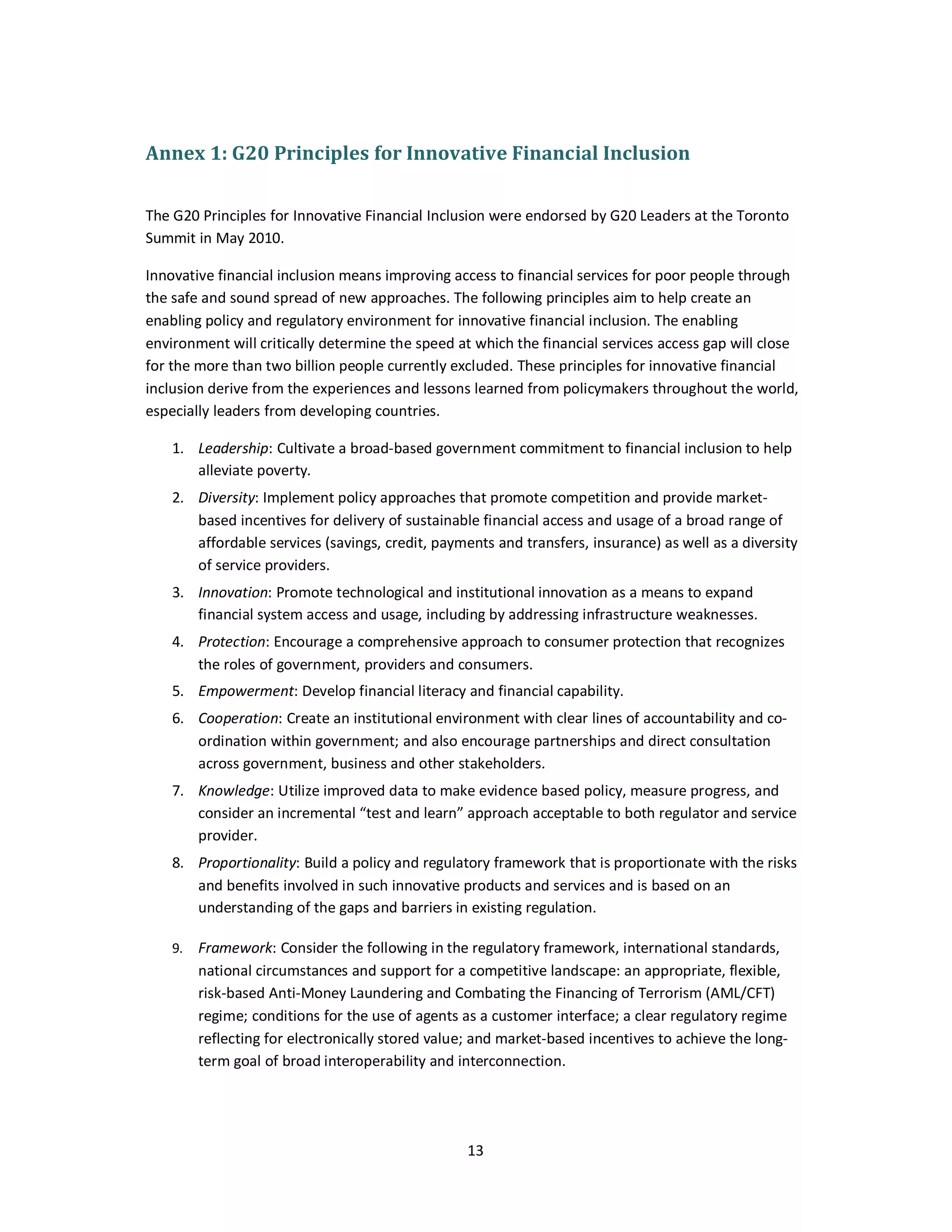 Annex 1: G20 Principles for Innovative Financial Inclusion 
The G20 Principles for Innovative Financial Inclusion were endorsed by G20 Leaders at the Toronto 
Summit in May 2010. 
Innovative financial inclusion means improving access to financial services for poor people through 
the safe and sound spread of new approaches. The following principles aim to help create an 
enabling policy and regulatory environment for innovative financial inclusion. The enabling 
environment will critically determine the speed at which the financial services access gap will close 
for the more than two billion people currently excluded. These principles for innovative financial 
inclusion derive from the experiences and lessons learned from policymakers throughout the world, 
especially leaders from developing countries. 
1. Leadership: Cultivate a broad-based government commitment to financial inclusion to help 
13 
alleviate poverty. 
2. Diversity: Implement policy approaches that promote competition and provide market-based 
incentives for delivery of sustainable financial access and usage of a broad range of 
affordable services (savings, credit, payments and transfers, insurance) as well as a diversity 
of service providers. 
3. Innovation: Promote technological and institutional innovation as a means to expand 
financial system access and usage, including by addressing infrastructure weaknesses. 
4. Protection: Encourage a comprehensive approach to consumer protection that recognizes 
the roles of government, providers and consumers. 
5. Empowerment: Develop financial literacy and financial capability. 
6. Cooperation: Create an institutional environment with clear lines of accountability and co-ordination 
within government; and also encourage partnerships and direct consultation 
across government, business and other stakeholders. 
7. Knowledge: Utilize improved data to make evidence based policy, measure progress, and 
consider an incremental “test and learn” approach acceptable to both regulator and service 
provider. 
8. Proportionality: Build a policy and regulatory framework that is proportionate with the risks 
and benefits involved in such innovative products and services and is based on an 
understanding of the gaps and barriers in existing regulation. 
9. Framework: Consider the following in the regulatory framework, international standards, 
national circumstances and support for a competitive landscape: an appropriate, flexible, 
risk-based Anti-Money Laundering and Combating the Financing of Terrorism (AML/CFT) 
regime; conditions for the use of agents as a customer interface; a clear regulatory regime 
reflecting for electronically stored value; and market-based incentives to achieve the long-term 
goal of broad interoperability and interconnection. 
 