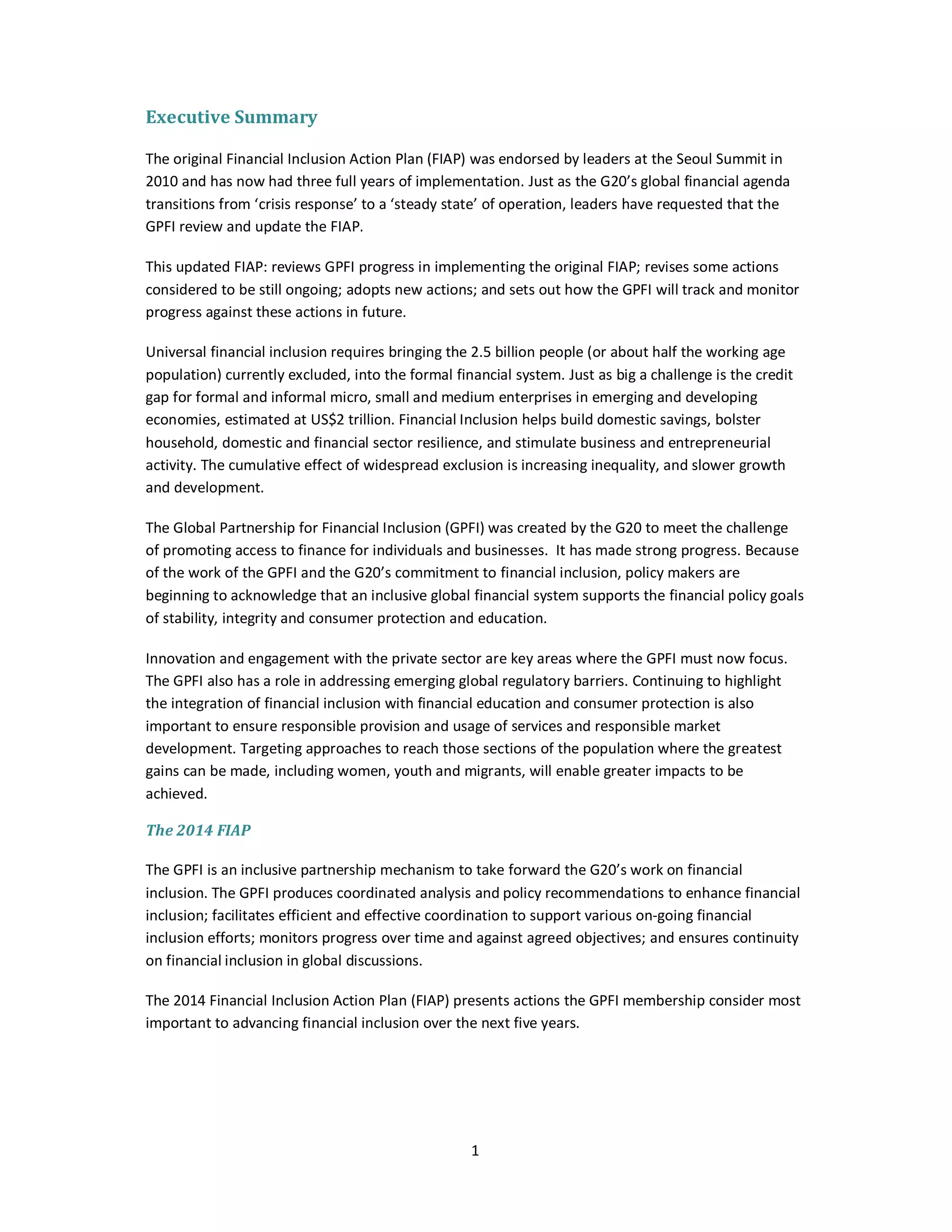 1 
Executive Summary 
The original Financial Inclusion Action Plan (FIAP) was endorsed by leaders at the Seoul Summit in 
2010 and has now had three full years of implementation. Just as the G20’s global financial agenda 
transitions from ‘crisis response’ to a ‘steady state’ of operation, leaders have requested that the 
GPFI review and update the FIAP. 
This updated FIAP: reviews GPFI progress in implementing the original FIAP; revises some actions 
considered to be still ongoing; adopts new actions; and sets out how the GPFI will track and monitor 
progress against these actions in future. 
Universal financial inclusion requires bringing the 2.5 billion people (or about half the working age 
population) currently excluded, into the formal financial system. Just as big a challenge is the credit 
gap for formal and informal micro, small and medium enterprises in emerging and developing 
economies, estimated at US$2 trillion. Financial Inclusion helps build domestic savings, bolster 
household, domestic and financial sector resilience, and stimulate business and entrepreneurial 
activity. The cumulative effect of widespread exclusion is increasing inequality, and slower growth 
and development. 
The Global Partnership for Financial Inclusion (GPFI) was created by the G20 to meet the challenge 
of promoting access to finance for individuals and businesses. It has made strong progress. Because 
of the work of the GPFI and the G20’s commitment to financial inclusion, policy makers are 
beginning to acknowledge that an inclusive global financial system supports the financial policy goals 
of stability, integrity and consumer protection and education. 
Innovation and engagement with the private sector are key areas where the GPFI must now focus. 
The GPFI also has a role in addressing emerging global regulatory barriers. Continuing to highlight 
the integration of financial inclusion with financial education and consumer protection is also 
important to ensure responsible provision and usage of services and responsible market 
development. Targeting approaches to reach those sections of the population where the greatest 
gains can be made, including women, youth and migrants, will enable greater impacts to be 
achieved. 
The 2014 FIAP 
The GPFI is an inclusive partnership mechanism to take forward the G20’s work on financial 
inclusion. The GPFI produces coordinated analysis and policy recommendations to enhance financial 
inclusion; facilitates efficient and effective coordination to support various on-going financial 
inclusion efforts; monitors progress over time and against agreed objectives; and ensures continuity 
on financial inclusion in global discussions. 
The 2014 Financial Inclusion Action Plan (FIAP) presents actions the GPFI membership consider most 
important to advancing financial inclusion over the next five years. 
 