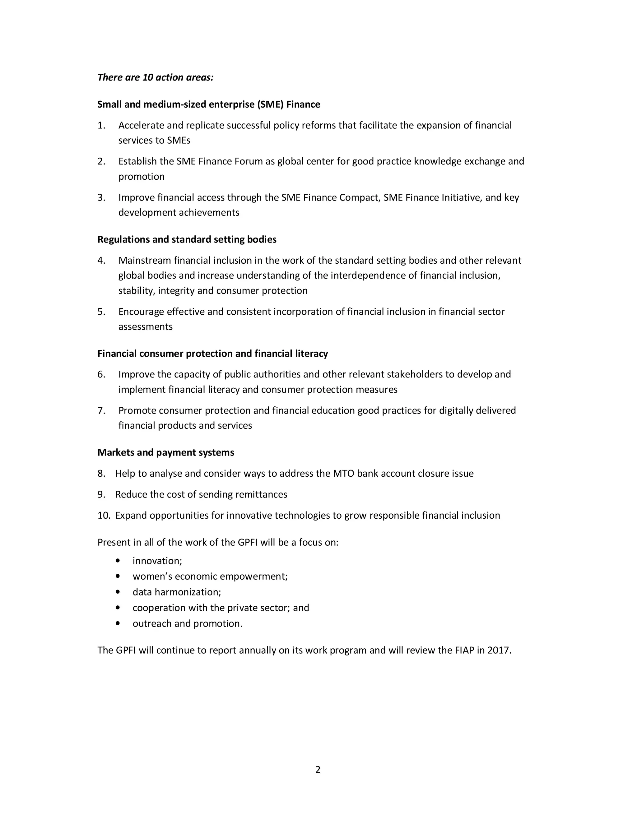 2 
There are 10 action areas: 
Small and medium-sized enterprise (SME) Finance 
1. Accelerate and replicate successful policy reforms that facilitate the expansion of financial 
services to SMEs 
2. Establish the SME Finance Forum as global center for good practice knowledge exchange and 
promotion 
3. Improve financial access through the SME Finance Compact, SME Finance Initiative, and key 
development achievements 
Regulations and standard setting bodies 
4. Mainstream financial inclusion in the work of the standard setting bodies and other relevant 
global bodies and increase understanding of the interdependence of financial inclusion, 
stability, integrity and consumer protection 
5. Encourage effective and consistent incorporation of financial inclusion in financial sector 
assessments 
Financial consumer protection and financial literacy 
6. Improve the capacity of public authorities and other relevant stakeholders to develop and 
implement financial literacy and consumer protection measures 
7. Promote consumer protection and financial education good practices for digitally delivered 
financial products and services 
Markets and payment systems 
8. Help to analyse and consider ways to address the MTO bank account closure issue 
9. Reduce the cost of sending remittances 
10. Expand opportunities for innovative technologies to grow responsible financial inclusion 
Present in all of the work of the GPFI will be a focus on: 
• innovation; 
• women’s economic empowerment; 
• data harmonization; 
• cooperation with the private sector; and 
• outreach and promotion. 
The GPFI will continue to report annually on its work program and will review the FIAP in 2017. 
 