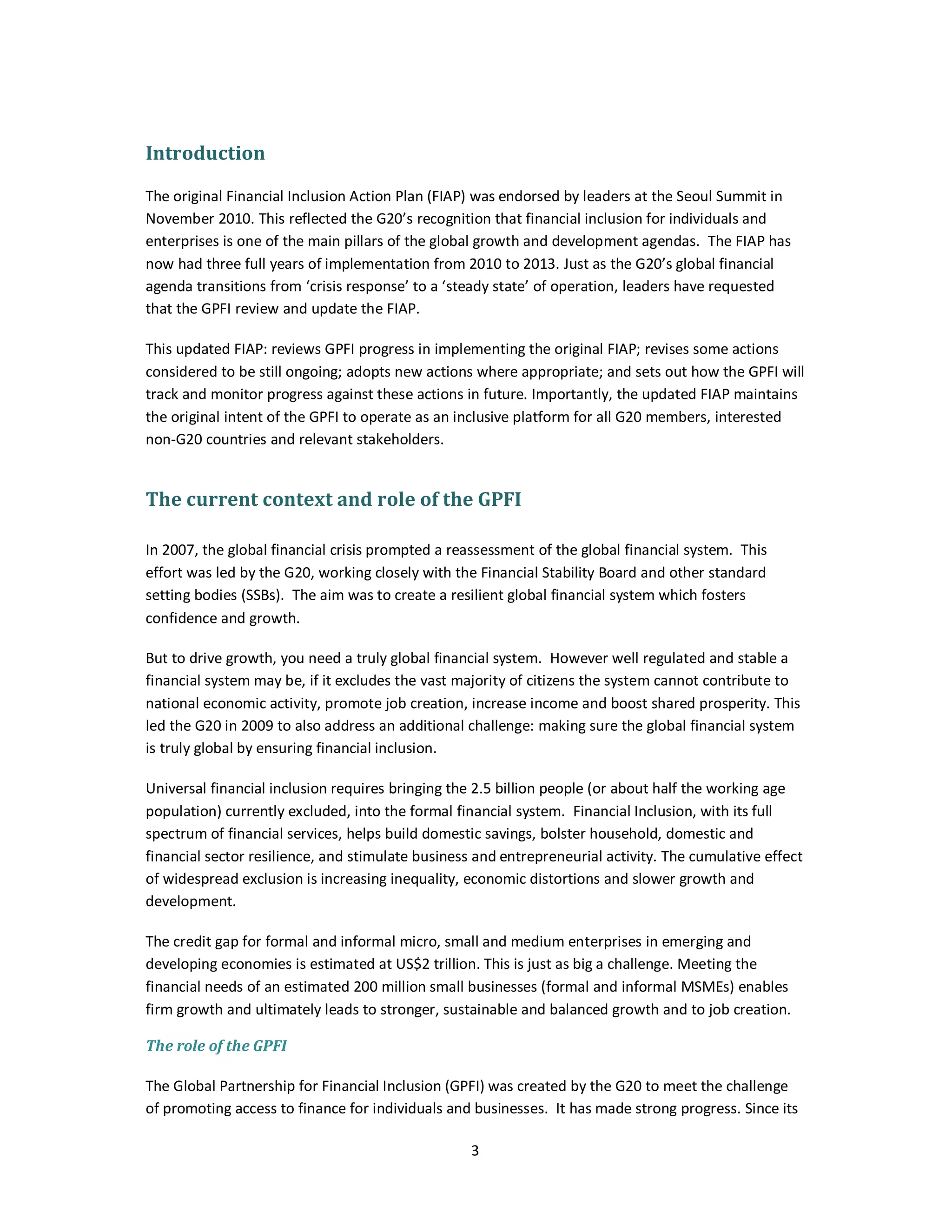 3 
Introduction 
The original Financial Inclusion Action Plan (FIAP) was endorsed by leaders at the Seoul Summit in 
November 2010. This reflected the G20’s recognition that financial inclusion for individuals and 
enterprises is one of the main pillars of the global growth and development agendas. The FIAP has 
now had three full years of implementation from 2010 to 2013. Just as the G20’s global financial 
agenda transitions from ‘crisis response’ to a ‘steady state’ of operation, leaders have requested 
that the GPFI review and update the FIAP. 
This updated FIAP: reviews GPFI progress in implementing the original FIAP; revises some actions 
considered to be still ongoing; adopts new actions where appropriate; and sets out how the GPFI will 
track and monitor progress against these actions in future. Importantly, the updated FIAP maintains 
the original intent of the GPFI to operate as an inclusive platform for all G20 members, interested 
non-G20 countries and relevant stakeholders. 
The current context and role of the GPFI 
In 2007, the global financial crisis prompted a reassessment of the global financial system. This 
effort was led by the G20, working closely with the Financial Stability Board and other standard 
setting bodies (SSBs). The aim was to create a resilient global financial system which fosters 
confidence and growth. 
But to drive growth, you need a truly global financial system. However well regulated and stable a 
financial system may be, if it excludes the vast majority of citizens the system cannot contribute to 
national economic activity, promote job creation, increase income and boost shared prosperity. This 
led the G20 in 2009 to also address an additional challenge: making sure the global financial system 
is truly global by ensuring financial inclusion. 
Universal financial inclusion requires bringing the 2.5 billion people (or about half the working age 
population) currently excluded, into the formal financial system. Financial Inclusion, with its full 
spectrum of financial services, helps build domestic savings, bolster household, domestic and 
financial sector resilience, and stimulate business and entrepreneurial activity. The cumulative effect 
of widespread exclusion is increasing inequality, economic distortions and slower growth and 
development. 
The credit gap for formal and informal micro, small and medium enterprises in emerging and 
developing economies is estimated at US$2 trillion. This is just as big a challenge. Meeting the 
financial needs of an estimated 200 million small businesses (formal and informal MSMEs) enables 
firm growth and ultimately leads to stronger, sustainable and balanced growth and to job creation. 
The role of the GPFI 
The Global Partnership for Financial Inclusion (GPFI) was created by the G20 to meet the challenge 
of promoting access to finance for individuals and businesses. It has made strong progress. Since its 
 