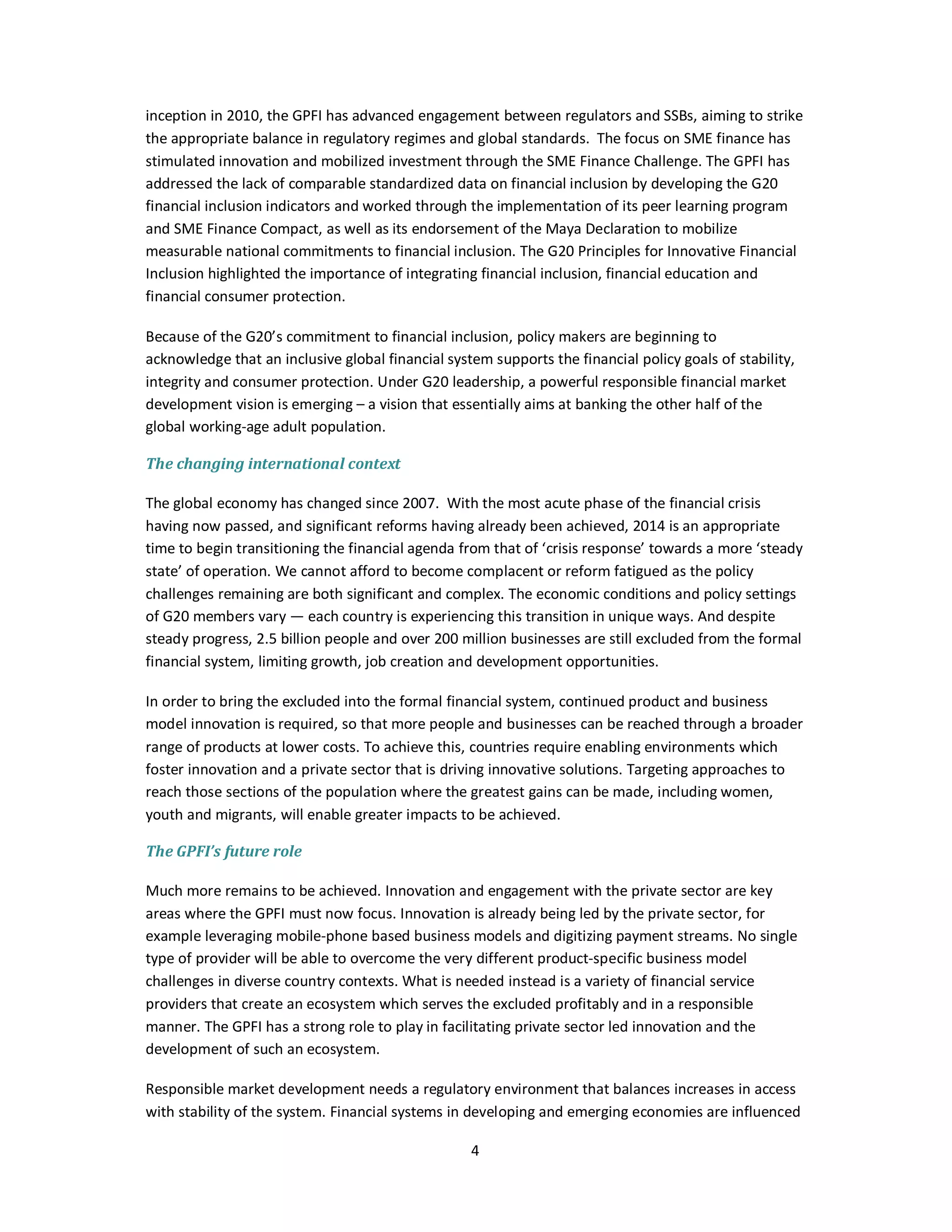 inception in 2010, the GPFI has advanced engagement between regulators and SSBs, aiming to strike 
the appropriate balance in regulatory regimes and global standards. The focus on SME finance has 
stimulated innovation and mobilized investment through the SME Finance Challenge. The GPFI has 
addressed the lack of comparable standardized data on financial inclusion by developing the G20 
financial inclusion indicators and worked through the implementation of its peer learning program 
and SME Finance Compact, as well as its endorsement of the Maya Declaration to mobilize 
measurable national commitments to financial inclusion. The G20 Principles for Innovative Financial 
Inclusion highlighted the importance of integrating financial inclusion, financial education and 
financial consumer protection. 
Because of the G20’s commitment to financial inclusion, policy makers are beginning to 
acknowledge that an inclusive global financial system supports the financial policy goals of stability, 
integrity and consumer protection. Under G20 leadership, a powerful responsible financial market 
development vision is emerging – a vision that essentially aims at banking the other half of the 
global working-age adult population. 
4 
The changing international context 
The global economy has changed since 2007. With the most acute phase of the financial crisis 
having now passed, and significant reforms having already been achieved, 2014 is an appropriate 
time to begin transitioning the financial agenda from that of ‘crisis response’ towards a more ‘steady 
state’ of operation. We cannot afford to become complacent or reform fatigued as the policy 
challenges remaining are both significant and complex. The economic conditions and policy settings 
of G20 members vary — each country is experiencing this transition in unique ways. And despite 
steady progress, 2.5 billion people and over 200 million businesses are still excluded from the formal 
financial system, limiting growth, job creation and development opportunities. 
In order to bring the excluded into the formal financial system, continued product and business 
model innovation is required, so that more people and businesses can be reached through a broader 
range of products at lower costs. To achieve this, countries require enabling environments which 
foster innovation and a private sector that is driving innovative solutions. Targeting approaches to 
reach those sections of the population where the greatest gains can be made, including women, 
youth and migrants, will enable greater impacts to be achieved. 
The GPFI’s future role 
Much more remains to be achieved. Innovation and engagement with the private sector are key 
areas where the GPFI must now focus. Innovation is already being led by the private sector, for 
example leveraging mobile-phone based business models and digitizing payment streams. No single 
type of provider will be able to overcome the very different product-specific business model 
challenges in diverse country contexts. What is needed instead is a variety of financial service 
providers that create an ecosystem which serves the excluded profitably and in a responsible 
manner. The GPFI has a strong role to play in facilitating private sector led innovation and the 
development of such an ecosystem. 
Responsible market development needs a regulatory environment that balances increases in access 
with stability of the system. Financial systems in developing and emerging economies are influenced 
 