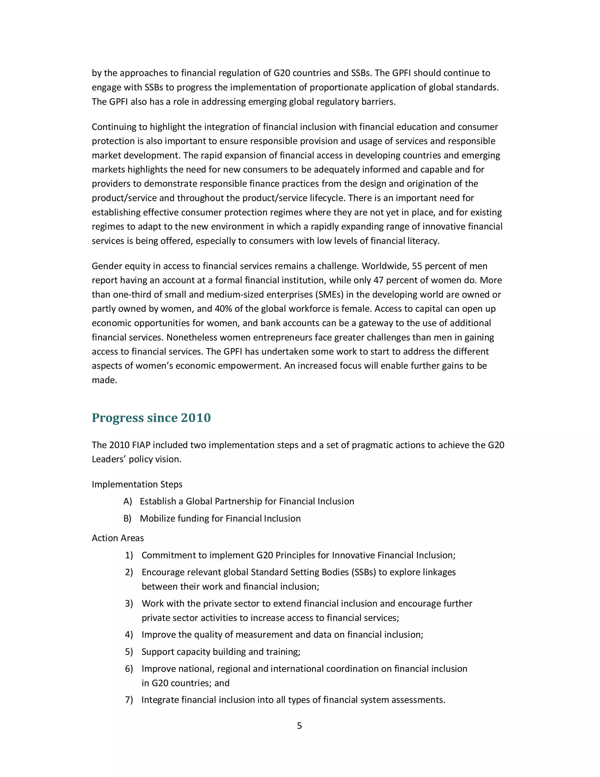 by the approaches to financial regulation of G20 countries and SSBs. The GPFI should continue to 
engage with SSBs to progress the implementation of proportionate application of global standards. 
The GPFI also has a role in addressing emerging global regulatory barriers. 
Continuing to highlight the integration of financial inclusion with financial education and consumer 
protection is also important to ensure responsible provision and usage of services and responsible 
market development. The rapid expansion of financial access in developing countries and emerging 
markets highlights the need for new consumers to be adequately informed and capable and for 
providers to demonstrate responsible finance practices from the design and origination of the 
product/service and throughout the product/service lifecycle. There is an important need for 
establishing effective consumer protection regimes where they are not yet in place, and for existing 
regimes to adapt to the new environment in which a rapidly expanding range of innovative financial 
services is being offered, especially to consumers with low levels of financial literacy. 
Gender equity in access to financial services remains a challenge. Worldwide, 55 percent of men 
report having an account at a formal financial institution, while only 47 percent of women do. More 
than one-third of small and medium-sized enterprises (SMEs) in the developing world are owned or 
partly owned by women, and 40% of the global workforce is female. Access to capital can open up 
economic opportunities for women, and bank accounts can be a gateway to the use of additional 
financial services. Nonetheless women entrepreneurs face greater challenges than men in gaining 
access to financial services. The GPFI has undertaken some work to start to address the different 
aspects of women’s economic empowerment. An increased focus will enable further gains to be 
made. 
5 
Progress since 2010 
The 2010 FIAP included two implementation steps and a set of pragmatic actions to achieve the G20 
Leaders’ policy vision. 
Implementation Steps 
A) Establish a Global Partnership for Financial Inclusion 
B) Mobilize funding for Financial Inclusion 
Action Areas 
1) Commitment to implement G20 Principles for Innovative Financial Inclusion; 
2) Encourage relevant global Standard Setting Bodies (SSBs) to explore linkages 
between their work and financial inclusion; 
3) Work with the private sector to extend financial inclusion and encourage further 
private sector activities to increase access to financial services; 
4) Improve the quality of measurement and data on financial inclusion; 
5) Support capacity building and training; 
6) Improve national, regional and international coordination on financial inclusion 
in G20 countries; and 
7) Integrate financial inclusion into all types of financial system assessments. 
 