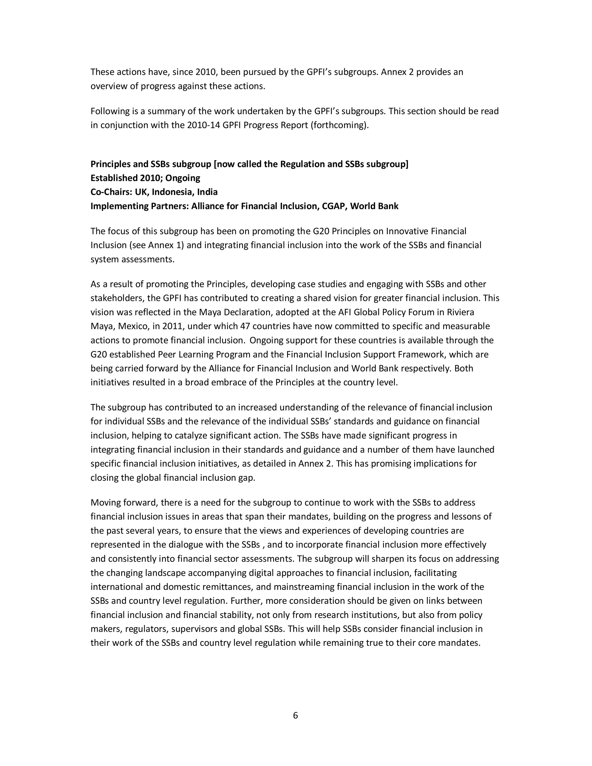These actions have, since 2010, been pursued by the GPFI’s subgroups. Annex 2 provides an 
overview of progress against these actions. 
Following is a summary of the work undertaken by the GPFI’s subgroups. This section should be read 
in conjunction with the 2010-14 GPFI Progress Report (forthcoming). 
Principles and SSBs subgroup [now called the Regulation and SSBs subgroup] 
Established 2010; Ongoing 
Co-Chairs: UK, Indonesia, India 
Implementing Partners: Alliance for Financial Inclusion, CGAP, World Bank 
The focus of this subgroup has been on promoting the G20 Principles on Innovative Financial 
Inclusion (see Annex 1) and integrating financial inclusion into the work of the SSBs and financial 
system assessments. 
As a result of promoting the Principles, developing case studies and engaging with SSBs and other 
stakeholders, the GPFI has contributed to creating a shared vision for greater financial inclusion. This 
vision was reflected in the Maya Declaration, adopted at the AFI Global Policy Forum in Riviera 
Maya, Mexico, in 2011, under which 47 countries have now committed to specific and measurable 
actions to promote financial inclusion. Ongoing support for these countries is available through the 
G20 established Peer Learning Program and the Financial Inclusion Support Framework, which are 
being carried forward by the Alliance for Financial Inclusion and World Bank respectively. Both 
initiatives resulted in a broad embrace of the Principles at the country level. 
The subgroup has contributed to an increased understanding of the relevance of financial inclusion 
for individual SSBs and the relevance of the individual SSBs’ standards and guidance on financial 
inclusion, helping to catalyze significant action. The SSBs have made significant progress in 
integrating financial inclusion in their standards and guidance and a number of them have launched 
specific financial inclusion initiatives, as detailed in Annex 2. This has promising implications for 
closing the global financial inclusion gap. 
Moving forward, there is a need for the subgroup to continue to work with the SSBs to address 
financial inclusion issues in areas that span their mandates, building on the progress and lessons of 
the past several years, to ensure that the views and experiences of developing countries are 
represented in the dialogue with the SSBs , and to incorporate financial inclusion more effectively 
and consistently into financial sector assessments. The subgroup will sharpen its focus on addressing 
the changing landscape accompanying digital approaches to financial inclusion, facilitating 
international and domestic remittances, and mainstreaming financial inclusion in the work of the 
SSBs and country level regulation. Further, more consideration should be given on links between 
financial inclusion and financial stability, not only from research institutions, but also from policy 
makers, regulators, supervisors and global SSBs. This will help SSBs consider financial inclusion in 
their work of the SSBs and country level regulation while remaining true to their core mandates. 
6 
 