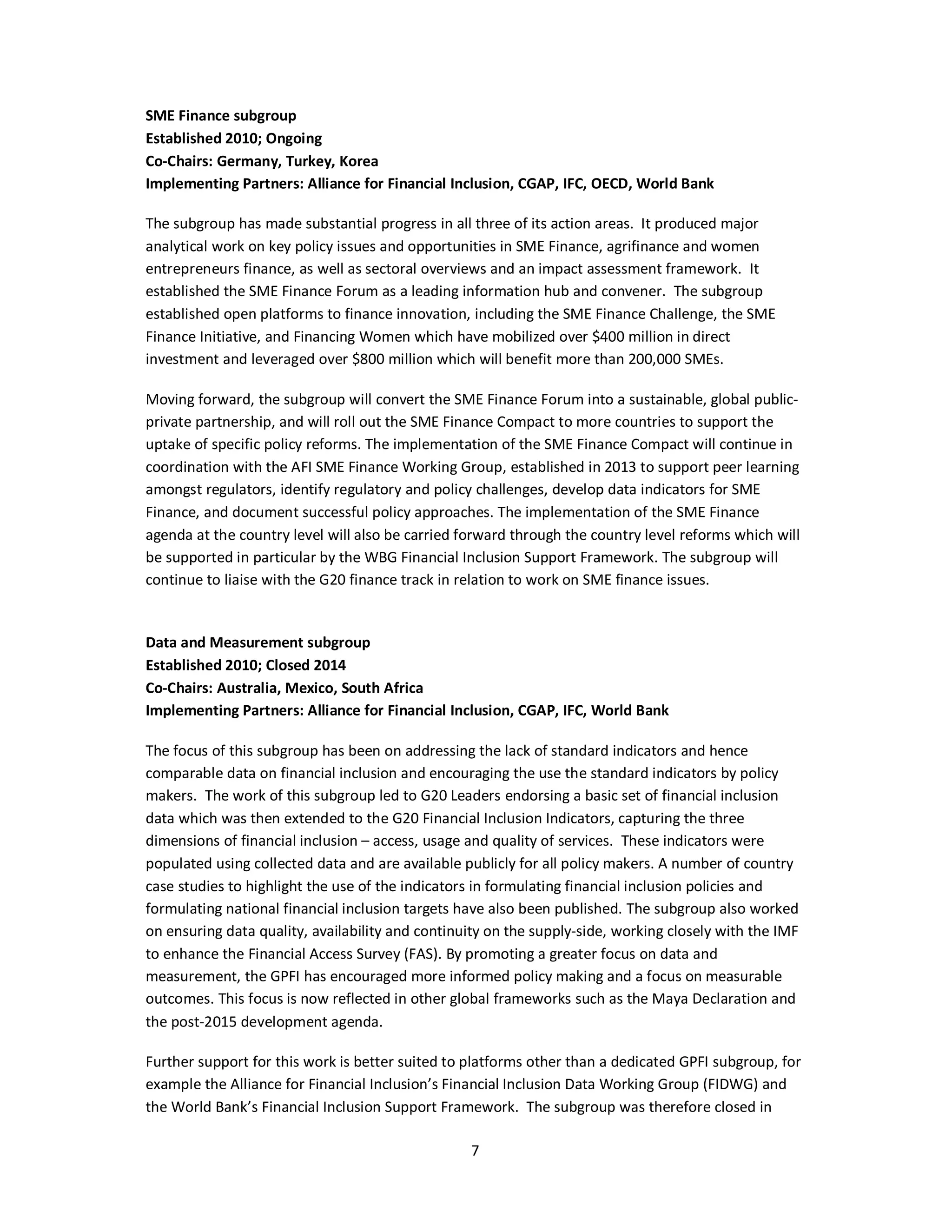 SME Finance subgroup 
Established 2010; Ongoing 
Co-Chairs: Germany, Turkey, Korea 
Implementing Partners: Alliance for Financial Inclusion, CGAP, IFC, OECD, World Bank 
The subgroup has made substantial progress in all three of its action areas. It produced major 
analytical work on key policy issues and opportunities in SME Finance, agrifinance and women 
entrepreneurs finance, as well as sectoral overviews and an impact assessment framework. It 
established the SME Finance Forum as a leading information hub and convener. The subgroup 
established open platforms to finance innovation, including the SME Finance Challenge, the SME 
Finance Initiative, and Financing Women which have mobilized over $400 million in direct 
investment and leveraged over $800 million which will benefit more than 200,000 SMEs. 
Moving forward, the subgroup will convert the SME Finance Forum into a sustainable, global public-private 
partnership, and will roll out the SME Finance Compact to more countries to support the 
uptake of specific policy reforms. The implementation of the SME Finance Compact will continue in 
coordination with the AFI SME Finance Working Group, established in 2013 to support peer learning 
amongst regulators, identify regulatory and policy challenges, develop data indicators for SME 
Finance, and document successful policy approaches. The implementation of the SME Finance 
agenda at the country level will also be carried forward through the country level reforms which will 
be supported in particular by the WBG Financial Inclusion Support Framework. The subgroup will 
continue to liaise with the G20 finance track in relation to work on SME finance issues. 
Data and Measurement subgroup 
Established 2010; Closed 2014 
Co-Chairs: Australia, Mexico, South Africa 
Implementing Partners: Alliance for Financial Inclusion, CGAP, IFC, World Bank 
The focus of this subgroup has been on addressing the lack of standard indicators and hence 
comparable data on financial inclusion and encouraging the use the standard indicators by policy 
makers. The work of this subgroup led to G20 Leaders endorsing a basic set of financial inclusion 
data which was then extended to the G20 Financial Inclusion Indicators, capturing the three 
dimensions of financial inclusion – access, usage and quality of services. These indicators were 
populated using collected data and are available publicly for all policy makers. A number of country 
case studies to highlight the use of the indicators in formulating financial inclusion policies and 
formulating national financial inclusion targets have also been published. The subgroup also worked 
on ensuring data quality, availability and continuity on the supply-side, working closely with the IMF 
to enhance the Financial Access Survey (FAS). By promoting a greater focus on data and 
measurement, the GPFI has encouraged more informed policy making and a focus on measurable 
outcomes. This focus is now reflected in other global frameworks such as the Maya Declaration and 
the post-2015 development agenda. 
Further support for this work is better suited to platforms other than a dedicated GPFI subgroup, for 
example the Alliance for Financial Inclusion’s Financial Inclusion Data Working Group (FIDWG) and 
the World Bank’s Financial Inclusion Support Framework. The subgroup was therefore closed in 
7 
 