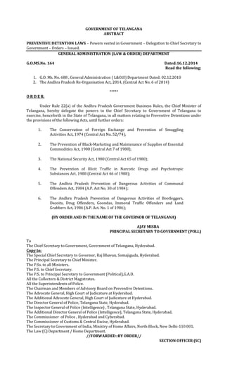 GOVERNMENT OF TELANGANA
ABSTRACT
PREVENTIVE DETENTION LAWS – Powers vested in Government – Delegation to Chief Secretary to
Government – Orders – Issued.
GENERAL ADMINISTRATION (LAW & ORDER) DEPARTMENT
G.O.MS.No. 164 Dated:16.12.2014
Read the following:
1. G.O. Ms. No. 688 , General Administration ( L&O.II) Department Dated: 02.12.2010
2. The Andhra Pradesh Re-Organisation Act, 2014, (Central Act No. 6 of 2014)
*****
O R D E R:
Under Rule 22(a) of the Andhra Pradesh Government Business Rules, the Chief Minister of
Telangana, hereby delegate the powers to the Chief Secretary to Government of Telangana to
exercise, henceforth in the State of Telangana, in all matters relating to Preventive Detentions under
the provisions of the following Acts, until further orders:
1. The Conservation of Foreign Exchange and Prevention of Smuggling
Activities Act, 1974 (Central Act No. 52/74);
2. The Prevention of Black-Marketing and Maintenance of Supplies of Essential
Commodities Act, 1980 (Central Act 7 of 1980);
3. The National Security Act, 1980 (Central Act 65 of 1980);
4. The Prevention of Illicit Traffic in Narcotic Drugs and Psychotropic
Substances Act, 1988 (Central Act 46 of 1988);
5. The Andhra Pradesh Prevention of Dangerous Activities of Communal
Offenders Act, 1984 (A.P. Act No. 30 of 1984);
6. The Andhra Pradesh Prevention of Dangerous Activities of Bootleggers,
Dacoits, Drug Offenders, Goondas, Immoral Traffic Offenders and Land
Grabbers Act, 1986 (A.P. Act. No. 1 of 1986);
(BY ORDER AND IN THE NAME OF THE GOVERNOR OF TELANGANA)
AJAY MISRA
PRINCIPAL SECRETARY TO GOVERNMENT (POLL)
To
The Chief Secretary to Government, Government of Telangana, Hyderabad.
Copy to:
The Special Chief Secretary to Governor, Raj Bhavan, Somajiguda, Hyderabad.
The Principal Secretary to Chief Minister.
The P.Ss. to all Ministers.
The P.S. to Chief Secretary.
The P.S. to Principal Secretary to Government (Political),G.A.D.
All the Collectors & District Magistrates.
All the Superintendents of Police.
The Chairman and Members of Advisory Board on Preventive Detentions.
The Advocate General, High Court of Judicature at Hyderabad.
The Additional Advocate General, High Court of Judicature at Hyderabad.
The Director General of Police, Telangana State, Hyderabad.
The Inspector General of Police (Intelligence) , Telangana State, Hyderabad.
The Additional Director General of Police (Intelligence), Telangana State, Hyderabad.
The Commissioner of Police , Hyderabad and Cyberabad.
The Commissioner of Customs & Central Excise, Hyderabad.
The Secretary to Government of India, Ministry of Home Affairs, North Block, New Delhi-110 001.
The Law (C) Department / Home Department.
//FORWARDED::BY ORDER//
SECTION OFFICER (SC)
 