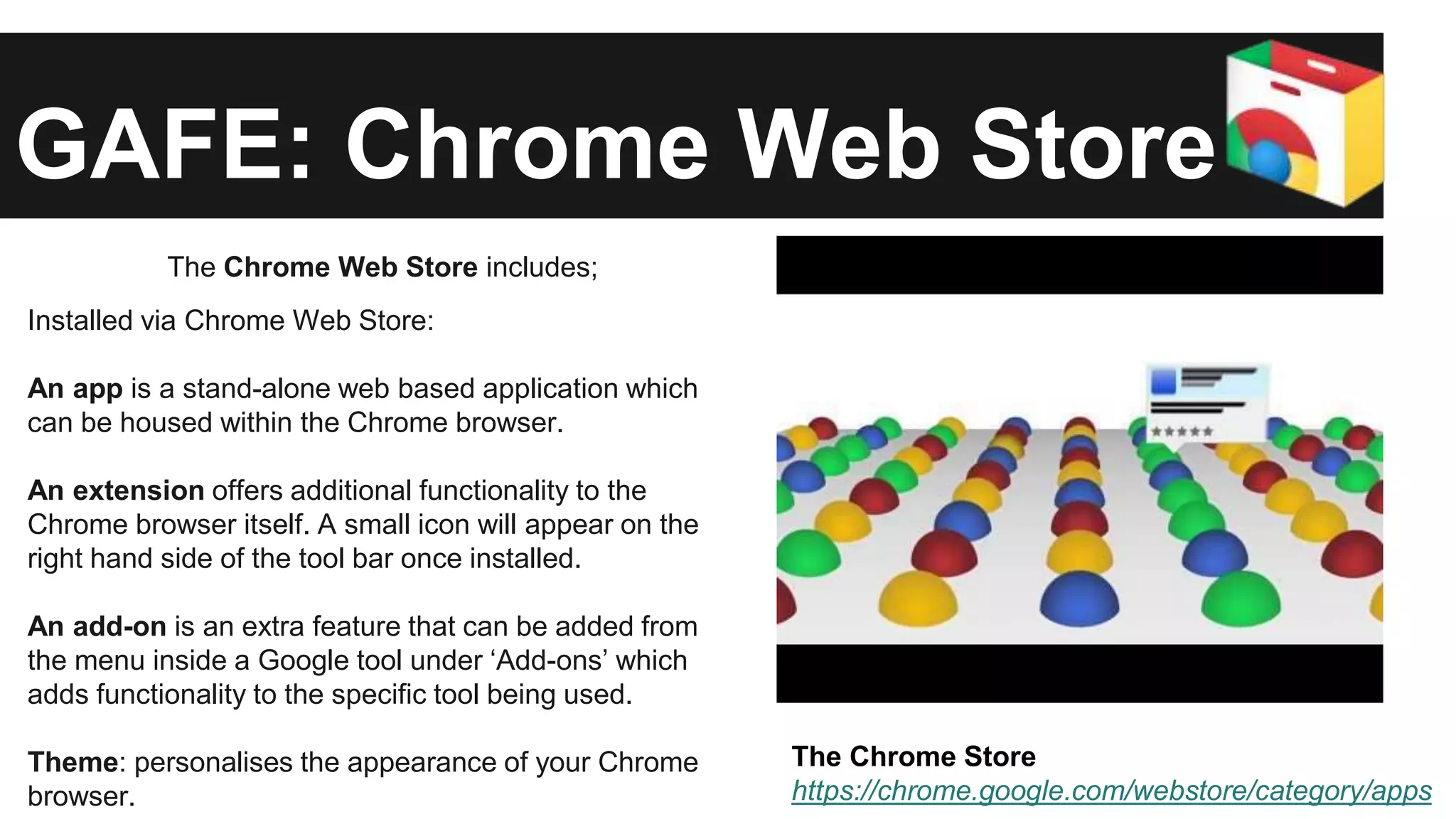 GAFE: Chrome Web Store 
The Chrome Web Store includes; 
Installed via Chrome Web Store: 
An app is a stand-alone web based application which 
can be housed within the Chrome browser. 
An extension offers additional functionality to the 
Chrome browser itself. A small icon will appear on the 
right hand side of the tool bar once installed. 
An add-on is an extra feature that can be added from 
the menu inside a Google tool under ‘Add-ons’ which 
adds functionality to the specific tool being used. 
Theme: personalises the appearance of your Chrome 
browser. 
The Chrome Store 
https://chrome.google.com/webstore/category/apps 
 