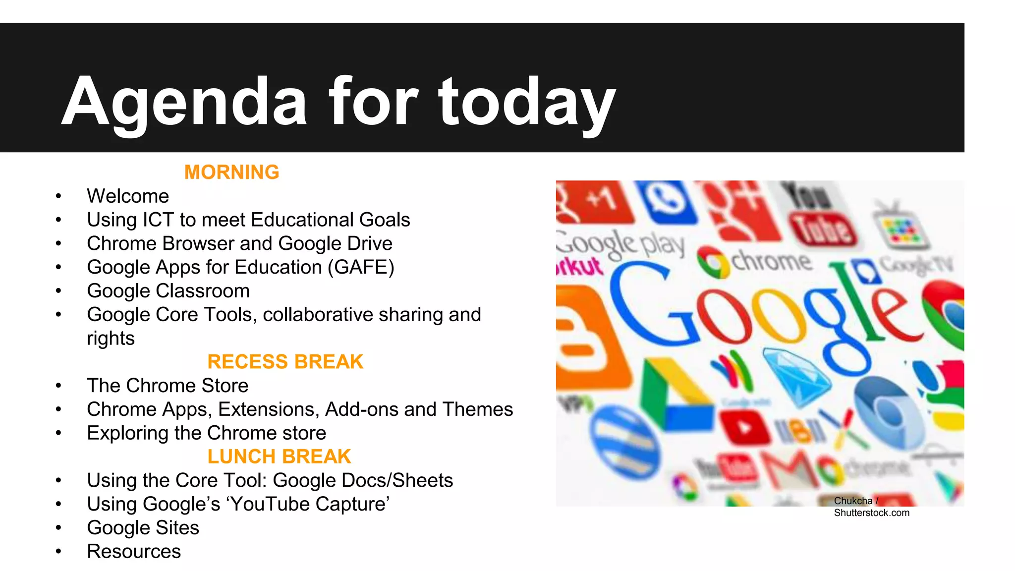 Agenda for today 
MORNING 
• Welcome 
• Using ICT to meet Educational Goals 
• Chrome Browser and Google Drive 
• Google Apps for Education (GAFE) 
• Google Classroom 
• Google Core Tools, collaborative sharing and 
rights 
RECESS BREAK 
• The Chrome Store 
• Chrome Apps, Extensions, Add-ons and Themes 
• Exploring the Chrome store 
LUNCH BREAK 
• Using the Core Tool: Google Docs/Sheets 
• Using Google’s ‘YouTube Capture’ 
• Google Sites 
• Resources 
Chukcha / 
Shutterstock.com 
 