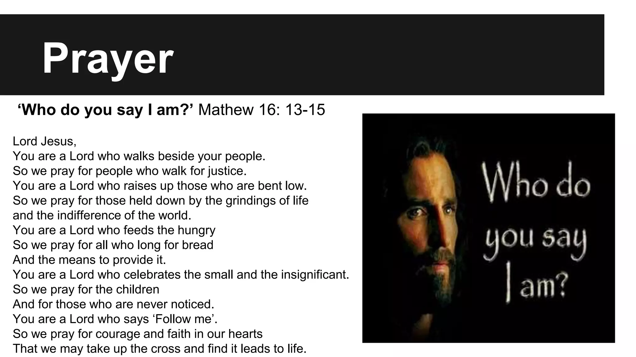 Prayer 
‘Who do you say I am?’ Mathew 16: 13-15 
Lord Jesus, 
You are a Lord who walks beside your people. 
So we pray for people who walk for justice. 
You are a Lord who raises up those who are bent low. 
So we pray for those held down by the grindings of life 
and the indifference of the world. 
You are a Lord who feeds the hungry 
So we pray for all who long for bread 
And the means to provide it. 
You are a Lord who celebrates the small and the insignificant. 
So we pray for the children 
And for those who are never noticed. 
You are a Lord who says ‘Follow me’. 
So we pray for courage and faith in our hearts 
That we may take up the cross and find it leads to life. 
 