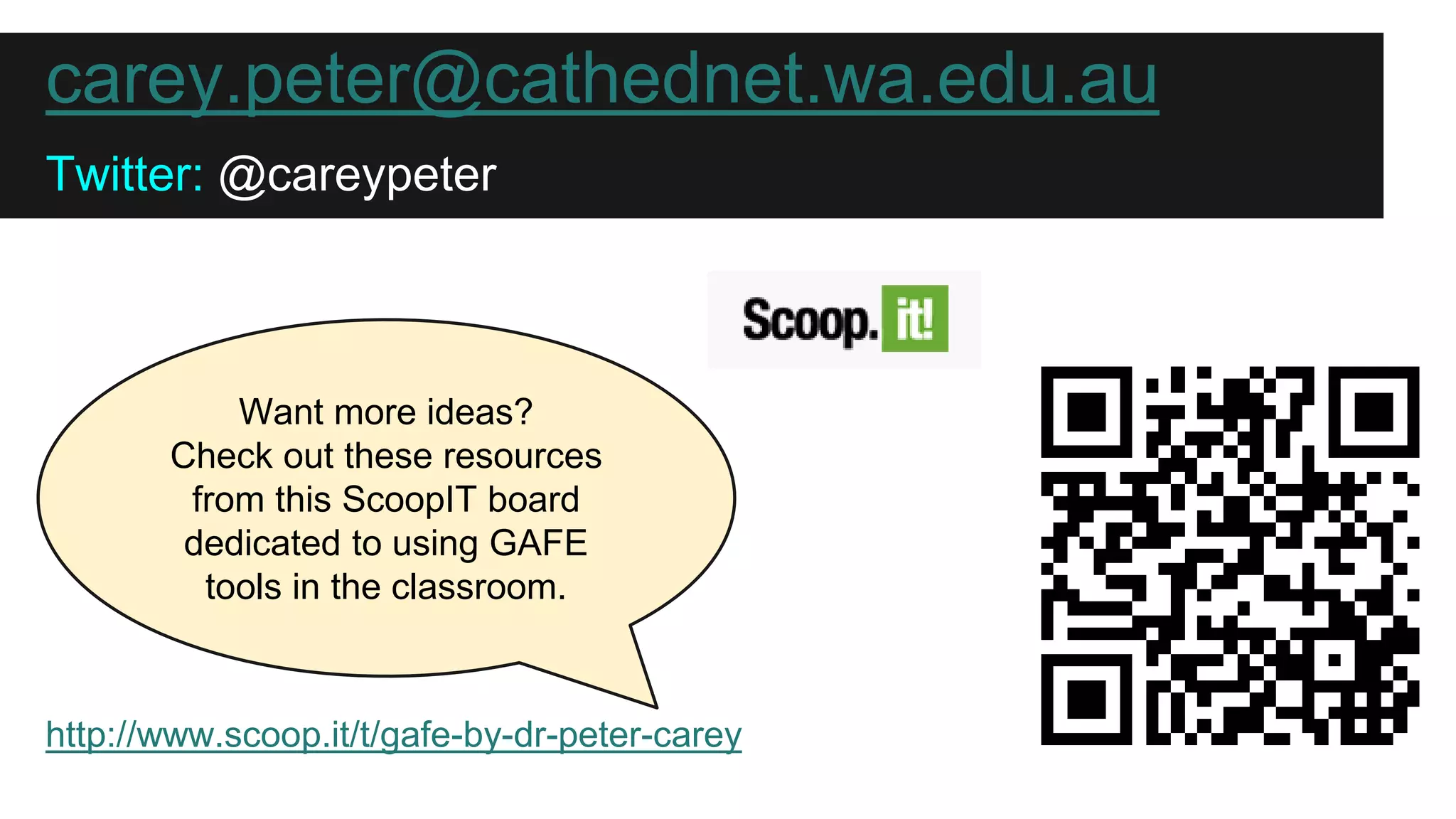 carey.peter@cathednet.wa.edu.au 
Twitter: @careypeter 
Want more ideas? 
Check out these resources 
from this ScoopIT board 
dedicated to using GAFE 
tools in the classroom. 
http://www.scoop.it/t/gafe-by-dr-peter-carey 
