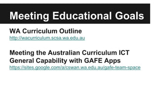Meeting Educational Goals 
WA Curriculum Outline 
http://wacurriculum.scsa.wa.edu.au 
Meeting the Australian Curriculum ICT 
General Capability with GAFE Apps 
https://sites.google.com/a/cswan.wa.edu.au/gafe-team-space 
 