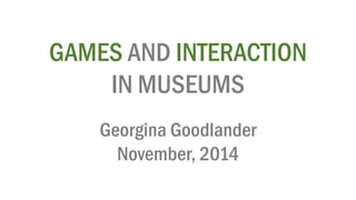 GAMESAND INTERACTION 
IN MUSEUMS 
Georgina Goodlander 
November, 2014  