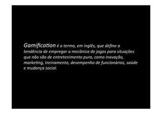 Gamiﬁca5on	
  é	
  o	
  termo,	
  em	
  inglês,	
  que	
  deﬁne	
  a	
  
tendência	
  de	
  empregar	
  a	
  mecânica	
  de	
  jogos	
  para	
  situações	
  
que	
  não	
  são	
  de	
  entretenimento	
  puro,	
  como	
  inovação,	
  
marke5ng,	
  treinamento,	
  desempenho	
  de	
  funcionários,	
  saúde	
  
e	
  mudança	
  social.	
  
 