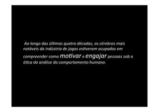  Ao	
  longo	
  das	
  úl5mas	
  quatro	
  décadas,	
  os	
  cérebros	
  mais	
  
notáveis	
  da	
  indústria	
  de	
  jogos	
  es5veram	
  ocupados	
  em	
  
compreender	
  como	
  mo5var	
  e	
  engajar	
  pessoas	
  sob	
  a	
  
ó5ca	
  da	
  análise	
  do	
  comportamento	
  humano.	
  
 
