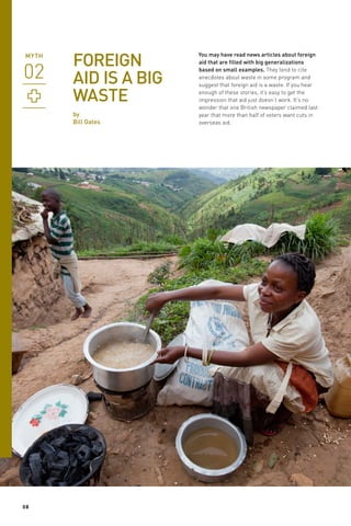 FOREIGN
AID IS A BIG
WASTE
by
Bill Gates

08

You may have read news articles about foreign
aid that are filled with big generalizations
based on small examples. They tend to cite
anecdotes about waste in some program and
suggest that foreign aid is a waste. If you hear
enough of these stories, it’s easy to get the
impression that aid just doesn’t work. It’s no
wonder that one British newspaper claimed last
year that more than half of voters want cuts in
overseas aid.

 