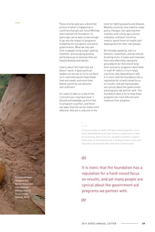 These articles give you a distorted
picture of what is happening in
countries that get aid. Since Melinda
and I started the foundation 14
years ago, we’ve been lucky enough
to go see the impact of programs
funded by the foundation and donor
governments. What we see over
time is people living longer, getting
healthier, and escaping poverty,
partly because of services that aid
helped develop and deliver.
I worry about the myth that aid
doesn’t work. It gives political
leaders an excuse to try to cut back
on it—and that would mean fewer
lives are saved, and more time
before countries can become
self-sufficient.
So I want to take on a few of the
criticisms you may have read.3 I
should acknowledge up front that
no program is perfect, and there
are ways that aid can be made more
effective. And aid is only one of the

tools for fighting poverty and disease:
Wealthy countries also need to make
policy changes, like opening their
markets and cutting agricultural
subsidies, and poor countries
need to spend more on health and
development for their own people.
But broadly speaking, aid is a
fantastic investment, and we should
be doing more. It saves and improves
lives very effectively, laying the
groundwork for the kind of longterm economic progress I described
in myth #1 (which in turn helps
countries stop depending on aid).
It is ironic that the foundation has a
reputation for a hard-nosed focus
on results, and yet many people
are cynical about the government
aid programs we partner with. The
foundation does a lot to help these
programs be more efficient and
measure their progress.

3

I’ll focus mostly on health and agriculture programs, since
that’s what Melinda and I have hands-on experience in (and
an increasing share of all U.S. aid goes to health). I support
other kinds of international aid, including infrastructure and
education, but we have done less work in those areas.

Foreign aid helps
refugees like
Nikuze Aziza feed
their families
and stay healthy
(Kiziba Camp,
Rwanda, 2011).

It is ironic that the foundation has a
reputation for a hard-nosed focus
on results, and yet many people are
cynical about the government aid
programs we partner with.

2 0 1 4 GAT E S A N N U A L L E T T E R

09

 