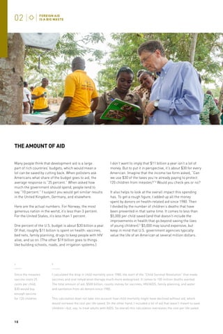 THE AMOUNT OF AID
Many people think that development aid is a large
part of rich countries’ budgets, which would mean a
lot can be saved by cutting back. When pollsters ask
Americans what share of the budget goes to aid, the
average response is “25 percent.” When asked how
much the government should spend, people tend to
say “10 percent.” I suspect you would get similar results
in the United Kingdom, Germany, and elsewhere.
Here are the actual numbers. For Norway, the most
generous nation in the world, it’s less than 3 percent.
For the United States, it’s less than 1 percent.
One percent of the U.S. budget is about $30 billion a year.
Of that, roughly $11 billion is spent on health: vaccines,
bed nets, family planning, drugs to keep people with HIV
alive, and so on. (The other $19 billion goes to things
like building schools, roads, and irrigation systems.)

I don’t want to imply that $11 billion a year isn’t a lot of
money. But to put it in perspective, it’s about $30 for every
American. Imagine that the income tax form asked, “Can
we use $30 of the taxes you’re already paying to protect
120 children from measles?”4 Would you check yes or no?
It also helps to look at the overall impact this spending
has. To get a rough figure, I added up all the money
spent by donors on health-related aid since 1980. Then
I divided by the number of children’s deaths that have
been prevented in that same time. It comes to less than
$5,000 per child saved (and that doesn’t include the
improvements in health that go beyond saving the lives
of young children).5 $5,000 may sound expensive, but
keep in mind that U.S. government agencies typically
value the life of an American at several million dollars.

4

5

Since the measles
vaccine costs 25
cents per child,
$30 would buy
enough vaccine
for 120 children.

I calculated the drop in child mortality since 1980, the start of the “Child Survival Revolution” that made
vaccines and oral rehydration therapy much more widespread. It comes to 100 million deaths averted.
The total amount of aid, $500 billion, counts money for vaccines, HIV/AIDS, family planning, and water
and sanitation from all donors since 1980.

10

This calculation does not take into account how child mortality might have declined without aid, which
would increase the cost per life saved. On the other hand, I included a lot of aid that wasn’t meant to save
children—but, say, to treat adults with AIDS. So overall this calculation overstates the cost per life saved.

 