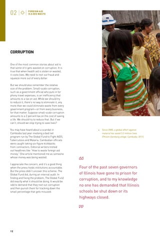 CORRUPTION
One of the most common stories about aid is
that some of it gets wasted on corruption. It is
true that when health aid is stolen or wasted,
it costs lives. We need to root out fraud and
squeeze more out of every dollar.
But we should also remember the relative
size of the problem. Small-scale corruption,
such as a government official who puts in for
phony travel expenses, is an inefficiency that
amounts to a tax on aid. While we should try
to reduce it, there’s no way to eliminate it, any
more than we could eliminate waste from every
government program—or from every business,
for that matter. Suppose small-scale corruption
amounts to a 2 percent tax on the cost of saving
a life. We should try to reduce that. But if we
can’t, should we stop trying to save lives?
You may have heard about a scandal in
Cambodia last year involving a bed net
program run by The Global Fund to Fight AIDS,
Tuberculosis and Malaria. Cambodian officials
were caught taking six-figure kickbacks
from contractors. Editorial writers trotted
out headlines like “How to waste foreign aid
money.” One article mentioned me as someone
whose money was being wasted.
I appreciate the concern, and it’s a good thing
when the press holds institutions accountable.
But the press didn’t uncover this scheme. The
Global Fund did, during an internal audit. In
finding and fixing the problem, The Global Fund
did exactly what it should be doing. It would be
odd to demand that they root out corruption
and then punish them for tracking down the
small percentage that gets misused.

12

Since 2000, a global effort against
malaria has saved 3.3 million lives
(Phnom Dambang village, Cambodia, 2011).

Four of the past seven governors
of Illinois have gone to prison for
corruption, and to my knowledge
no one has demanded that Illinois
schools be shut down or its
highways closed.

 