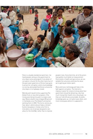 There is a double standard at work here. I’ve
heard people calling on the government to
shut down some aid program if one dollar of
corruption is found. On the other hand, four of
the past seven governors of Illinois have gone
to prison for corruption, and to my knowledge
no one has demanded that Illinois schools be
shut down or its highways closed.
Melinda and I would not be supporting The
Global Fund, or any other program, if the
money were being misused in a large-scale
way. Malaria deaths have dropped 80 percent
in Cambodia since The Global Fund started
working there in 2003. The horror stories you
hear about—where aid just helps a dictator
build a new palace—mostly come from a
time when a lot of aid was designed to win
allies for the Cold War rather than to improve

people’s lives. Since that time, all of the actors
have gotten much better at measurement.
Particularly in health and agriculture, we can
validate the outcomes and know the value
we’re getting per dollar spent.
More and more, technology will help in the
fight against corruption. The Internet is
making it easier for citizens to know what their
government should be delivering—like how
much money their health clinic should get—so
they can hold officials accountable. As public
knowledge goes up, corruption goes down, and
more money goes where it’s supposed to.

2 0 1 4 GAT E S A N N U A L L E T T E R

13

 