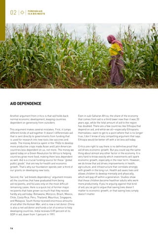 AID DEPENDENCE
Another argument from critics is that aid holds back
normal economic development, keeping countries
dependent on generosity from outsiders.
This argument makes several mistakes. First, it lumps
different kinds of aid together. It doesn’t differentiate aid
that is sent directly to governments from funding that
is used for research into new tools like vaccines and
seeds. The money America spent in the 1960s to develop
more productive crops made Asian and Latin American
countries less dependent on us, not more. The money we
spend today on a Green Revolution for Africa is helping
countries grow more food, making them less dependent
as well. Aid is a crucial funding source for these “global
public goods” that are key for health and economic
growth. That’s why our foundation spends over a third of
our grants on developing new tools.
Second, the “aid breeds dependency” argument misses
all the countries that have graduated from being
aid recipients, and focuses only on the most difficult
remaining cases. Here is a quick list of former major
recipients that have grown so much that they receive
hardly any aid today: Botswana, Morocco, Brazil, Mexico,
Chile, Costa Rica, Peru, Thailand, Mauritius, Singapore,
and Malaysia. South Korea received enormous amounts
of aid after the Korean War, and is now a net donor. China
is also a net aid donor and funds a lot of science to help
developing countries. India receives 0.09 percent of its
GDP in aid, down from 1 percent in 1991.

14

Even in sub-Saharan Africa, the share of the economy
that comes from aid is a third lower now than it was 20
years ago, while the total amount of aid to the region
has doubled. There are a few countries like Ethiopia that
depend on aid, and while we all—especially Ethiopians
themselves—want to get to a point where that is no longer
true, I don’t know of any compelling argument that says
Ethiopia would be better off with a lot less aid today.
Critics are right to say there is no definitive proof that
aid drives economic growth. But you could say the same
thing about almost any other factor in the economy. It is
very hard to know exactly which investments will spark
economic growth, especially in the near term. However,
we do know that aid drives improvements in health,
agriculture, and infrastructure that correlate strongly
with growth in the long run. Health aid saves lives and
allows children to develop mentally and physically,
which will pay off within a generation. Studies show
that these children become healthier adults who work
more productively. If you’re arguing against that kind
of aid, you’ve got to argue that saving lives doesn’t
matter to economic growth, or that saving lives simply
doesn’t matter.

 