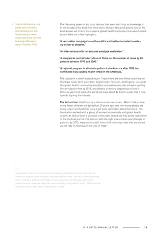 Sharifa Idd Mumbi’s crop
yields have increased
dramatically since she
started using a newer
maize seed more tolerant
to drought (Morogoro
region, Tanzania, 2010).

The lifesaving power of aid is so obvious that even aid critics acknowledge it.
In the middle of his book The White Man’s Burden, William Easterly (one of the
best-known aid critics) lists several global health successes that were funded
by aid. Here are a few highlights:
“A vaccination campaign in southern Africa virtually eliminated measles
as a killer of children.”
“An international effort eradicated smallpox worldwide.”
“A program to control tuberculosis in China cut the number of cases by 40
percent between 1990 and 2000.”
“A regional program to eliminate polio in Latin America after 1985 has
eliminated it as a public health threat in the Americas.”
The last point is worth expanding on. Today there are only three countries left
that have never been polio-free: Afghanistan, Pakistan, and Nigeria. Last year
the global health community adopted a comprehensive plan aimed at getting
the world polio-free by 2018, and dozens of donors stepped up to fund it.
Once we get rid of polio, the world will save about $2 billion a year that it now
spends fighting the disease.
The bottom line: Health aid is a phenomenal investment. When I look at how
many fewer children are dying than 30 years ago, and how many people are
living longer and healthier lives, I get quite optimistic about the future. The
foundation worked with a group of eminent economists and global health
experts to look at what’s possible in the years ahead. As they wrote last month
in the medical journal The Lancet, with the right investments and changes in
policies, by 2035, every country will have child-mortality rates that are as low
as the rate in America or the U.K. in 1980.6

6

Specifically, the Lancet Commission on Investing in Health found that the rates of
infectious disease, child mortality, and maternal mortality “can fall to those presently
seen in the best-performing middle-income countries.” In the best-performing
middle-income countries today, the child mortality rate is about 15 per 1,000 live births,
equivalent to the rate in the United States in 1980.

2 0 1 4 GAT E S A N N U A L L E T T E R

15

 
