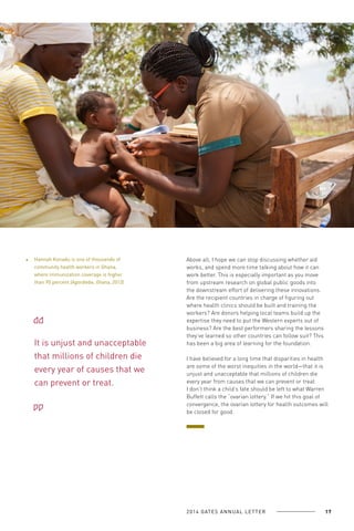 Hannah Konadu is one of thousands of
community health workers in Ghana,
where immunization coverage is higher
than 90 percent (Agordiebe, Ghana, 2013).

It is unjust and unacceptable
that millions of children die
every year of causes that we
can prevent or treat.

Above all, I hope we can stop discussing whether aid
works, and spend more time talking about how it can
work better. This is especially important as you move
from upstream research on global public goods into
the downstream effort of delivering these innovations.
Are the recipient countries in charge of figuring out
where health clinics should be built and training the
workers? Are donors helping local teams build up the
expertise they need to put the Western experts out of
business? Are the best performers sharing the lessons
they’ve learned so other countries can follow suit? This
has been a big area of learning for the foundation.
I have believed for a long time that disparities in health
are some of the worst inequities in the world—that it is
unjust and unacceptable that millions of children die
every year from causes that we can prevent or treat.
I don’t think a child’s fate should be left to what Warren
Buffett calls the “ovarian lottery.” If we hit this goal of
convergence, the ovarian lottery for health outcomes will
be closed for good.

2 0 1 4 GAT E S A N N U A L L E T T E R

17

 