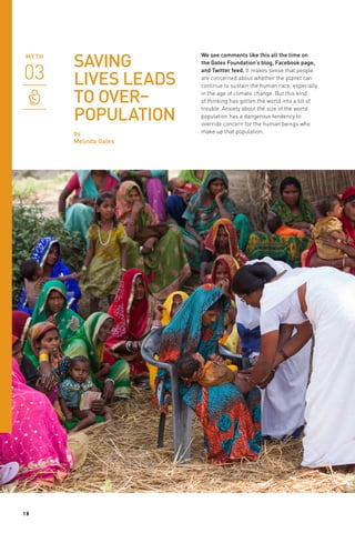 SAVING
LIVES LEADS
TO OVER–
POPULATION
by
Melinda Gates

18

We see comments like this all the time on
the Gates Foundation’s blog, Facebook page,
and Twitter feed. It makes sense that people
are concerned about whether the planet can
continue to sustain the human race, especially
in the age of climate change. But this kind
of thinking has gotten the world into a lot of
trouble. Anxiety about the size of the world
population has a dangerous tendency to
override concern for the human beings who
make up that population.

 