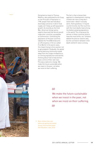 Going back at least to Thomas
Malthus, who published his An Essay
on the Principle of Population in
1798, people have worried about
doomsday scenarios in which food
supply can’t keep up with population
growth. As recently as the Cold
War, American foreign policy
experts theorized that famine would
make poor countries susceptible
to Communism. Controlling the
population of the poor countries
labeled the Third World became
an official policy in the so-called
First World. In the worst cases,
this meant trying to force women not
to get pregnant. Gradually, the global
family planning community moved
away from this single-minded focus
on limiting reproduction and started
thinking about how to help women
seize control of their own lives.
This was a welcome change. We
make the future sustainable when
we invest in the poor, not when
we insist on their suffering.

The fact is that a laissez faire
approach to development—letting
children die now so they don’t
starve later—doesn’t actually
work, thank goodness. It may be
counterintuitive, but the countries
with the most deaths have among
the fastest-growing populations
in the world. This is because the
women in these countries tend to
have the most births, too. Scholars
debate the precise reasons why,
but the correlation between child
death and birth rates is strong.

We make the future sustainable
when we invest in the poor, not
when we insist on their suffering.

More children than ever
before are getting vaccinated,
driving child mortality down
(Roti Mushahari, India, 2013).

2 0 1 4 GAT E S A N N U A L L E T T E R

19

 